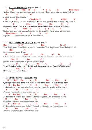 1622. NA TUA PRESENÇA (Agnus Dei 97) 
432 
A E F#m D E A E A E F#m-F#m/A 
Senhor, é bom estar aqui, reunidos aqui neste lugar / Envia sobre nós teu Santo Espírito 
D E A A7 
e ajuda nossas vidas renovar. 
D E C#m-F#m D E A-F#m D 
Guia-nos, Senhor, nos teus caminhos / Revela-nos, Senhor, tua vontade / Pois sem ti 
E C#m F#m Bm E A 
não somos nada / Pois sem ti não somos nada / Nossa força vem de ti, Senhor! 
A E F#m D E A E A E 
Senhor, que bom estar aqui, celebrando em ti a unidade / Envia sobre nós teu Santo 
F#m-F#m/A D E A A7 
Espírito, pra vivermos tua vida em verdade! 
1623. VEM, ESPÍRITO DE DEUS (Agnus Dei 97) 
Bm G A7 Bm G A7 
Vem, Espírito de Deus / Fazer a grande conversão / Vem, Espírito de Deus / Pela poderosa 
Bm A 
intercessão do nosso Senhor. 
D F#m G Em A7 D 
Liberta e restaura os corações / Derrama a efusão em todos nós / Envolve-nos em tuas 
F#m G Em A7 
grandes asas / Aquece-nos e queima com teu fogo. 
D A Bm G D A 
Vem, Espírito Santo, vem / Desfaz toda impureza / Vem, Espírito Santo, vem / 
Bm G D 
Derrama teus santos dons! 
1624. VINHO NOVO (Agnus Dei 97) 
D Bm Em A D Bm Em A 
Que fogo é esse que move este povo / Não é vinho doce, é o Espírito de Deus. 
D Bm Em A D Bm Em A 
1 - Estou feliz com o meu Senhor / Pulando e cantando, pra Jerusalém eu vou. 
D Bm Em A 
Pulando e cantando, pra Jerusalém eu vou. 
D Bm Em A D Bm Em A 
2 - Estou feliz com o meu Senhor / Orando e vigiando, pra Jerusalém eu vou. 
D Bm Em A 
Orando e vigiando, pra Jerusalém eu vou. 
D Bm Em A D Bm Em A 
3 - Estou feliz com o meu Senhor / Amando e jejuando, pra Jerusalém eu vou. 
D Bm Em A 
Amando e jejuando, pra Jerusalém eu vou. 
 
