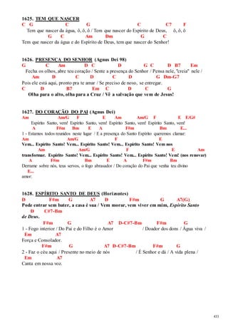 433 
1625. TEM QUE NASCER 
C G C G C C7 F 
Tem que nascer da água, ô, ô, ô / Tem que nascer do Espírito de Deus, ô, ô, ô 
G C Am Dm G C 
Tem que nascer da água e do Espírito de Deus, tem que nascer do Senhor! 
1626. PRESENÇA DO SENHOR (Agnus Dei 98) 
G C Am D C D G C D B7 Em 
Fecha os olhos, abre teu coração / Sente a presença do Senhor / Pensa nele, "creia" nele / 
Am D C D C D G Dm-G7 
Pois ele está aqui, pronto pra te amar / Se preciso de novo, se entregar. 
C D B7 Em C D C G 
Olha para o alto, olha para a Cruz / Vê a salvação que vem de Jesus! 
1627. DO CORAÇÃO DO PAI (Agnus Dei) 
Am Am/G F E Am Am/G F E E/G# 
Espírito Santo, vem! Espírito Santo, vem! Espírito Santo, vem! Espírito Santo, vem! 
A F#m Bm E A F#m Bm E... 
1 - Estamos todos reunidos neste lugar / E a presença do Santo Espírito queremos clamar: 
Am Am/G F E 
Vem... Espírito Santo! Vem... Espírito Santo! Vem... Espírito Santo! Vem nos 
Am Am/G F E Am 
transformar. Espírito Santo! Vem... Espírito Santo! Vem... Espírito Santo! Vem! (nos renovar) 
A F#m Bm E A F#m Bm 
Derrame sobre nós, teus servos, o fogo abrasador / Do coração do Pai que venha teu divino 
E... 
amor: 
1628. ESPÍRITO SANTO DE DEUS (Horizontes) 
D F#m G A7 D F#m G A7(G) 
Pode entrar sem bater, a casa é sua / Vem morar, vem viver em mim, Espírito Santo 
D C#7-Bm 
de Deus. 
F#m G A7 D-C#7-Bm F#m G 
1 - Fogo interior / Do Pai e do Filho é o Amor / Doador dos dons / Água viva / 
Em A7 
Força e Consolador. 
F#m G A7 D-C#7-Bm F#m G 
2 - Faz o céu aqui / Presente no meio de nós / É Senhor e dá / A vida plena / 
Em A7 
Canta em nossa voz. 
 