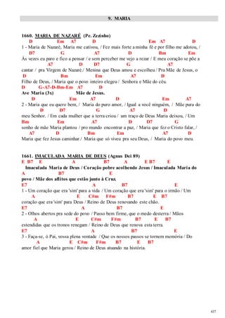 437 
9. MARIA 
1660. MARIA DE NAZARÉ (Pe. Zezinho) 
D Em A7 D Em A7 D 
1 - Maria de Nazaré, Maria me cativou, / Fez mais forte a minha fé e por filho me adotou, / 
D7 G A7 D Bm Em 
Às vezes eu paro e fico a pensar / e sem perceber me vejo a rezar / E meu coração se põe a 
A7 D D7 G A7 
cantar / pra Virgem de Nazaré./ Menina que Deus amou e escolheu / Pra Mãe de Jesus, o 
D Bm Em A7 D 
Filho de Deus, / Maria que o povo inteiro elegeu / Senhora e Mãe do céu. 
D G-A7-D-Bm-Em A7 D 
Ave Maria (3x) Mãe de Jesus. 
D Em A7 D Em A7 
2 - Maria que eu quero bem, / Maria do puro amor, / Igual a você ninguém, / Mãe pura do 
D D7 G A7 D 
meu Senhor. / Em cada mulher que a terra criou / um traço de Deus Maria deixou, / Um 
Bm Em A7 D D7 G 
sonho de mãe Maria plantou / pro mundo encontrar a paz, / Maria que fez o Cristo falar, / 
A7 D Bm Em A7 D 
Maria que fez Jesus caminhar./ Maria que só viveu pra seu Deus, / Maria do povo meu. 
1661. IMACULADA MARIA DE DEUS (Agnus Dei 89) 
E B7 E A B7 A E B7 E 
Imaculada Maria de Deus / Coração pobre acolhendo Jesus / Imaculada Maria do 
A B7 E 
povo / Mãe dos aflitos que estão junto à Cruz. 
E7 A B7 E 
1 - Um coração que era 'sim' para a vida / Um coração que era 'sim' para o irmão / Um 
A E C#m F#m B7 E B7 
coração que era 'sim' para Deus / Reino de Deus renovando este chão. 
E7 A B7 E 
2 - Olhos abertos pra sede do povo / Passo bem firme, que o medo desterra / Mãos 
A E C#m F#m B7 E B7 
estendidas que os tronos renegam / Reino de Deus que renova esta terra. 
E7 A B7 E 
3 - Faça-se, ó Pai, vossa plena vontade / Que os nossos passos se tornem memória / Do 
A E C#m F#m B7 E B7 
amor fiel que Maria gerou / Reino de Deus atuando na história. 
 