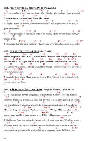 1662. NOSSA SENHORA DO CAMINHO (Pe. Zezinho) 
438 
C F-C G C F C G C C7 
1 - Pelas estradas da vida, nunca sozinho estás, / Contigo pelo caminho, Santa Maria vai. 
F C G7 C 
Ó vem conosco, vem caminhar, Santa Maria vem! 
C F C G C F C G 
2 - Se pelo mundo os homens, sem conhecer-se vão, / Não negues nunca a tua mão, a 
C C7 
quem te encontrar. 
C F C G C F C G 
3 - Mesmo que digam os homens, tu nada podes mudar, / Luta por um mundo novo, de 
C C7 
unidade e paz. 
C F-C G C F C G C C7 
4 - Se parecer tua vida inútil caminhar, / Lembra que abres caminho, outros te seguirão. 
1663. ENSINA TEU POVO A REZAR (Pe. Zezinho) 
D Em A7 D G F# Bm 
Ensina teu povo a rezar, Maria, Mãe de Jesus, / Que um dia o teu povo desperta e na 
Em D A7 D G F# Bm Em D A7-D 
certa vai ver a luz. / Que um dia o teu povo se anima e caminha com teu Jesus. 
D7 G A7 D G F# Bm 
1 - Maria de Jesus Cristo, Maria de Deus, Maria mulher / Ensina a teu povo o teu jeito de 
Em D A7-D 
ser o que Deus quiser. 
D7 G A7 D G F# Bm 
2 - Maria Senhora nossa, Maria do povo, povo de Deus / Ensina o teu jeito perfeito de 
Em D A7 D 
sempre escutar teu Deus. 
1664. MÃE DO PERPÉTUO SOCORRO (Perpétuo Socorro - Curitiba/PR) 
C Dm 
1 - Na longa estrada da vida, tua gente sofrida em busca do amor / Percorre diversos 
G7 C C7 
caminhos de cravos e espinhos, de lutas e de dor / Em ti nossa gente confia e em romaria 
F C G C C7 
vem te contemplar / Mãezinha, consolo dos crentes, ensina esta gente a Jesus adorar. 
F G C Am Dm G C C7 F G 
Mãe do Perpétuo Socorro / Venho a ti e recorro / Vem, ó Mãe, me valer / Mãe, 
C Am Dm G7 C G 
nosso eterno auxílio / Vem nos dar o teu Filho / Mãe, vem nos socorrer. 
C Dm 
2 - Refúgio do fraco e do pobre, do rico, do nobre, de todo o que crer / Conforto na dor e 
G7 C C7 
aflição de todo irmão que a ti recorrer / A nossa família abençoa, e a toda pessoa que 
F C G C C7 
busca Jesus / A Igreja caminha em teus braços, seguindo os passos da Divina Luz. 
 