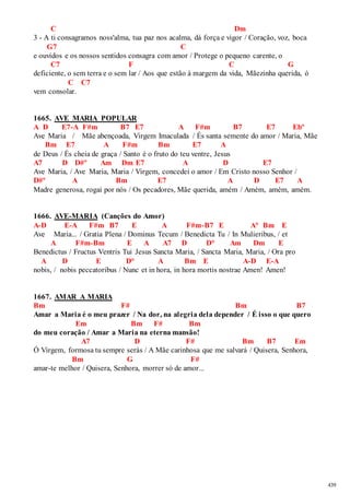 439 
C Dm 
3 - A ti consagramos noss'alma, tua paz nos acalma, dá força e vigor / Coração, voz, boca 
G7 C 
e ouvidos e os nossos sentidos consagra com amor / Protege o pequeno carente, o 
C7 F C G 
deficiente, o sem terra e o sem lar / Aos que estão à margem da vida, Mãezinha querida, ó 
C C7 
vem consolar. 
1665. AVE MARIA POPULAR 
A D E7-A F#m B7 E7 A F#m B7 E7 Ebº 
Ave Maria / Mãe abençoada, Virgem Imaculada / És santa semente do amor / Maria, Mãe 
Bm E7 A F#m Bm E7 A 
de Deus / És cheia de graça / Santo é o fruto do teu ventre, Jesus 
A7 D D#º Am Dm E7 A D E7 
Ave Maria, / Ave Maria, Maria / Virgem, concedei o amor / Em Cristo nosso Senhor / 
D#º A Bm E7 A D E7 A 
Madre generosa, rogai por nós / Os pecadores, Mãe querida, amém / Amém, amém, amém. 
1666. AVE-MARIA (Canções do Amor) 
A-D E-A F#m B7 E A F#m-B7 E A° Bm E 
Ave Maria... / Gratia Plena / Dominus Tecum / Benedicta Tu / In Mulieribus, / et 
A F#m-Bm E A A7 D D° Am Dm E 
Benedictus / Fructus Ventris Tui Jesus Sancta Maria, / Sancta Maria, Maria, / Ora pro 
A D E D° A Bm E A-D E-A 
nobis, / nobis peccatoribus / Nunc et in hora, in hora mortis nostrae Amen! Amen! 
1667. AMAR A MARIA 
Bm F# Bm B7 
Amar a Maria é o meu prazer / Na dor, na alegria dela depender / É isso o que quero 
Em Bm F# Bm 
do meu coração / Amar a Maria na eterna mansão! 
A7 D F# Bm B7 Em 
Ó Virgem, formosa tu sempre serás / A Mãe carinhosa que me salvará / Quisera, Senhora, 
Bm G F# 
amar-te melhor / Quisera, Senhora, morrer só de amor... 
 