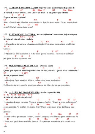 176. ALELUIA É O NOSSO CANTO Espírito Santo (Celebrações Especiais I) 
44 
F A7 Bb Bbm F D7 Gm Bbm 
Aleluia! É o nosso canto / Jesus Cristo vai falar / E o Espírito que é Santo 
F C7 F 
É quem vai nos explicar! 
C7 F C7 F Bb 
Santo e Santificador, iluminai nossa mente e o fogo do vosso amor / Enchei o coração da 
F G C7 Dm 
gente! / Enchei o coração da gente! 
177. ELEVANDO-SE DA TERRA Ascensão (Jesus Cristo ontem, hoje e sempre) 
C G7-C G7-C 
Aleluia, aleluia, aleluia, aleluia! 
C F C G7 C F 
1 - Elevando-se da terra, se ofereceu em oblação / Com amor nos atraiu ao seu Divino 
G C 
Coração. 
C F C G7 C 
2 - Quando ao alto levantarem o Filho-Deus que se encarnou / Havereis de conhecer 
F G C 
por quem eu vivo e quem eu sou! 
178. QUERO QUE FAÇAS EM MIM (Mãe de Deus) 
C G7 C F C 
Quero que faças em mim / Segundo a tua Palavra, Senhor, / Quero dizer sempre sim / 
G7 C (C7) 
Ao teu projeto de amor! 
C G7 C 
1 - O anjo de Deus anunciou à Maria e ela aceitou o que o anjo dizia. 
C G7 C 
2 - Os anjos da terra também anunciam palavras de vida e de luz que nos guiam. 
179. ALGUÉM DO POVO EXCLAMA Maria (Agnus Dei 88) 
D G A7 D Bm Em A7 D 
Aleluia, aleluia, aleluia, aleluia! 
D G D Bm E7 A7 
1 - Alguém do povo exclama: “Como é grande, ó Senhor, / Quem te gerou e alimentou!” / 
D G D Bm E7 A7 
Jesus responde: “Ó mulher, pra mim é feliz / Quem soube ouvir a voz de Deus e tudo 
D 
guardou”. 
D G D Bm E7 A7 
2 - Nem todo o que me diz: "Senhor, Senhor" chega ao céu / Mas só quem obedece ao Pai 
D G D Bm E7 A7 
/ Jesus, se a Igreja louva tua Mãe, louva ti / E espera que a conduzas pela estrada onde 
D 
vais. 
 