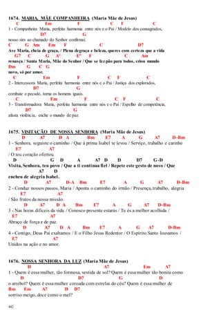 1674. MARIA, MÃE COMPANHEIRA (Maria Mãe de Jesus) 
442 
C Em F C F C 
1 - Companheira Maria, perfeita harmonia entre nós e o Pai / Modelo dos consagrados, 
D7 G 
nosso sim ao chamado do Senhor confirmai. 
C G Am Em F C D7 
Ave Maria, cheia de graça, / Plena degraça e beleza, queres com certeza que a vida 
G7 C G A° E° F C Am 
renasça / Santa Maria, Mãe do Senhor / Que se fez pão para todos, criou mundo 
Dm G C G 
novo, só por amor. 
C Em F C F C 
2 - Intercessora Maria, perfeita harmonia entre nós e o Pai / Justiça dos explorados, 
D7 G 
combate o pecado, torna os homens iguais. 
C Em F C F C 
3 - Transformadora Maria, perfeita harmonia entre nós e o Pai / Espelho de competência, 
D7 G 
afasta violência, enche o mundo de paz. 
1675. VISITAÇÃO DE NOSSA SENHORA (Maria Mãe de Jesus) 
D A7 D A Bm E7 A G A7 D-Bm 
1 - Senhora, seguiste o caminho / Que à prima Isabel te levou / Serviço, trabalho e carinho 
E7 A7 
/ O teu coração ofertou. 
D G D A A7 D D D7 G-D 
Visita, Senhora, teu povo / Que a ti continua fiel / Repete este gesto de novo / Que 
A7 D 
encheu de alegria Isabel. 
D A7 D-A Bm E7 A G A7 D-Bm 
2 - Conduz nossos passos, Maria / Aponta o caminho do irmão / Presença, trabalho, alegria 
E7 A7 
/ São frutos da nossa missão. 
D A7 D A Bm E7 A G A7 D-Bm 
3 - Nas horas difíceis da vida / Conosco presente estarás / Tu és a melhor acolhida / 
E7 A7 
Abraço de força e de paz. 
D A7 D A Bm E7 A G A7 D-Bm 
4 - Contigo, Deus Pai exaltamos / E o Filho Jesus Redentor / O Espírito Santo louvamos / 
E7 A7 
Unidos na ação e no amor. 
1676. NOSSA SENHORA DA LUZ (Maria Mãe de Jesus) 
D A7 Em A7 
1 - Quem é essa mulher, tão formosa, vestida de sol? Quem é essa mulher tão bonita como 
D D7 G D 
o arrebol? Quem é essa mulher coroada com estrelas do céu? Quem é essa mulher de 
Bm Em A7 D D7 
sorriso meigo, doce como o mel? 
 