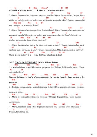 443 
G D Bm Em A7 D D7 
É Maria, a Mãe de Jesus! É Maria, a Senhora da Luz! 
D A7 Em A7 
2 - Quem é essa mulher de ternura expressa no olhar? Quem é essa mulher, braços fortes, 
D D7 G D 
rainha do lar? Quem é essa mulher que aceitou dar ao mundo a Luz? Quem é essa mulher 
Bm Em A7 D D7 
que carregou em seu ventre Jesus? 
D A7 Em A7 
3 - Quem é essa mulher, companheira de caminhada? Quem é essa mulher, companheira 
D D7 G 
em nossa jornada? Quem é essa mulher que nos mostra a face de Deus? Quem é essa 
D Bm Em A7 D D7 
mulher que caminha junto com o povo seu? 
D A7 Em 
4 - Quem é essa mulher que se faz mãe, com todas as mães? / Quem é essa mulher que é 
A7 D D7 G 
senhora, que é serva, que é Mãe? / Quem é essa mulher, Mãe do povo, auxílio na Cruz? 
D Bm7 Em A7 D D7 
Quem é essa mulher? É a Mãe de Deus, a Senhora da Luz! 
1677. NA CASA DE NAZARÉ (Maria Mãe de Jesus) 
Bm Em F#7 Bm B7 Em 
1 - Maria cheia de graça/ Não teme o que possa vir / 'Palavra de Deus não passa, / Sem 
A7 D 
antes tudo florir.' 
Em Bm F#7 Bm Em Bm F#7 
Na casa de Nazaré / Um 'sim' ecoou sereno / Na casa de Nazaré / Deus mesmo se fez 
Bm 
pequeno. 
Bm Em F#7 Bm B7 Em A7 
2 - José não temeu agrura / Maria foi sempre forte / E Deus encontrou ternura / E o povo 
D 
uma nova sorte. 
Bm Em F# Bm B7 Em A7 
3 - Maria foi resistente / Falou pelo povo seu / 'O braço do prepotente / Deus mesmo 
D 
desmereceu. 
Bm Em F#7 Bm B7 Em 
4 - Maria, toda humildade / Não foge nem mesmo à cruz / Confia: Deus é bondade / 
A D 
Perdão, fortaleza e luz. 
 