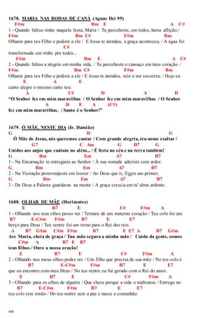 1678. MARIA NAS BODAS DE CANÁ (Agnus Dei 95) 
444 
F#m Bm E A C# 
1 - Quando faltou vinho naquela festa, Maria / Tu percebeste, em todos, havia aflição./ 
F#m Bm C# F#m Bm 
Olhaste para teu Filho e pediste a ele / E Jesus te atendeu, a graça aconteceu, / A água foi 
C# 
transformada em vinho pra todos... 
F#m Bm E A C# 
2 - Quando faltou a alegria em minha vida, / Tu percebeste o cansaço em meu coração. / 
F#m Bm C# F#m Bm 
Olhaste para teu Filho e pediste a ele / E Jesus te atendeu, veio e me socorreu. / Hoje eu 
E A E 
canto alegre o mesmo canto teu: 
A C# D A D 
“O Senhor fez em mim maravilhas / O Senhor fez em mim maravilhas / O Senhor 
A D E A (C#) 
fez em mim maravilhas, / Santo é o Senhor!” 
1679. Ó MÃE, NESTE DIA (Ir. Damião) 
G D G 
Ó Mãe de Jesus, nós queremos cantar / Com grande alegria, teu nome exaltar / 
G7 C Am G D7 G 
Unidos aos anjos que cantam no além... / É festa no céu e na terra também! 
G Bm Em A7 D7 
1 - Na Encarnação te entregaste ao Senhor / À sua vontade aderiste com ardor. 
G Bm Em A7 D7 
2 - Na Visitação prorrompeste em louvor / Ao Deus que ti, fizera um primor. 
G Bm Em A7 D7 
3 - De Deus a Palavra guardavas na mente / A graça crescia em tu' alma ardente. 
1680. OLHAR DE MÃE (Horizontes) 
E B7 E C# F#m A 
1 - Olhando nos teus olhos posso ver / Ternura de um materno coração / Teu colo foi um 
B7 E-C#m F#m B7 E E7 
berço para Deus / Teu ventre foi um trono para o Rei dos reis. 
A B7 G#m C#m F#m B7 E E7 A B7 G#m 
Ave Maria, cheia de graça / Tua mão segura a minha mão / Cuida da gente, somos 
C#m A B7 E B7 
teus filhos / Ouve a nossa oração! 
E B7 E C# F#m A 
2 - Olhando nos meus olhos podes ver / Um filho que precisa de sua mãe / No teu colo é 
B7 E-C#m F#m B7 E E7 
que eu encontro com meu Deus / No teu ventre eu fui gerado com o Rei do amor. 
E B7 E C# F#m A 
3 - Olhando para os olhos de alguém / Que chora porque a vida o maltratou / Entrego no 
B7 E-C#m F#m B7 E E7 
teu colo este irmão / Do teu ventre vem a paz e nasce a comunhão. 
 