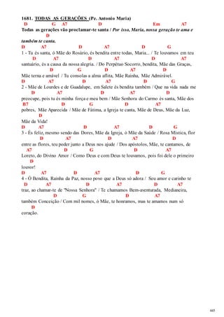 445 
1681. TODAS AS GERAÇÕES (Pe. Antonio Maria) 
D G A7 D Em A7 
Todas as gerações vão proclamar-te santa / Por isso, Maria, nossa geração te ama e 
D 
também te canta. 
D A7 D A7 D G 
1 - Tu és santa, ó Mãe do Rosário, és bendita entre todas, Maria... / Te louvamos em teu 
D A7 D A7 D A7 
santuário, és a causa da nossa alegria. / Do Perpétuo Socorro, bendita, Mãe das Graças, 
D G D A7 D 
Mãe terna e amável / Tu consolas a alma aflita, Mãe Rainha, Mãe Admirável. 
D A7 D A7 D G 
2 - Mãe de Lourdes e de Guadalupe, em Salete és bendita também / Que na vida nada me 
D A7 D A7 D 
preocupe, pois tu és minha força e meu bem / Mãe Senhora do Carmo és santa, Mãe dos 
B7 D G D A7 
pobres, Mãe Aparecida / Mãe de Fátima, a Igreja te canta, Mãe de Deus, Mãe da Luz, 
D 
Mãe da Vida! 
D A7 D A7 D G 
3 - És feliz, mesmo sendo das Dores, Mãe da Igreja, ó Mãe da Saúde / Rosa Mística, flor 
D A7 D A7 D 
entre as flores, teu poder junto a Deus nos ajude / Dos apóstolos, Mãe, te cantamos, de 
A7 D G D A7 
Loreto, do Divino Amor / Como Deus e com Deus te louvamos, pois foi dele o primeiro 
D 
louvor! 
D A7 D A7 D G 
4 - Ó Bendita, Rainha da Paz, nosso povo que a Deus só adora / Seu amor e carinho te 
D A7 D A7 D A7 
traz, ao chamar-te de "Nossa Senhora" / Te chamamos Bem-aventurada, Medianeira, 
D G D A7 
também Conceição / Com mil nomes, ó Mãe, te honramos, mas te amamos num só 
D 
coração. 
 