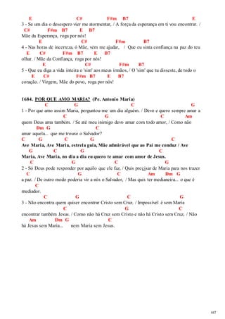 447 
E C# F#m B7 E 
3 - Se um dia o desespero vier me atormentar, / A força da esperança em ti vou encontrar. / 
C# F#m B7 E B7 
Mãe da Esperança, roga por nós! 
E C# F#m B7 
4 - Nas horas de incerteza, ó Mãe, vem me ajudar, / Que eu sinta confiança na paz do teu 
E C# F#m B7 E B7 
olhar. / Mãe da Confiança, roga por nós! 
E C# F#m B7 
5 - Que eu diga a vida inteira o 'sim' aos meus irmãos, / O 'sim' que tu disseste, de todo o 
E C# F#m B7 E B7 
coração. / Virgem, Mãe do povo, roga por nós! 
1684. POR QUE AMO MARIA? (Pe. Antonio Maria) 
C G C G 
1 - Por que amo assim Maria, perguntou-me um dia alguém. / Devo e quero sempre amar a 
C G C Am 
quem Deus ama também. / Se até meu inimigo devo amar com todo amor, / Como não 
Dm G C 
amar aquela... que me trouxe o Salvador? 
C G C G C 
Ave Maria, Ave Maria, estrela guia, Mãe admirável que ao Pai me conduz / Ave 
G C G C 
Maria, Ave Maria, no dia a dia eu quero te amar com amor de Jesus. 
C G C G 
2 - Só Deus pode responder por aquilo que ele faz, / Quis precisar de Maria para nos trazer 
C G C Am Dm G 
a paz. / De outro modo poderia vir a nós o Salvador, / Mas quis ter medianeira... o que é 
C 
mediador. 
C G C G 
3 - Não encontra quem quiser encontrar Cristo sem Cruz. / Impossível é sem Maria 
C G C 
encontrar também Jesus. / Como não há Cruz sem Cristo e não há Cristo sem Cruz, / Não 
Am Dm G C 
há Jesus sem Maria... nem Maria sem Jesus. 
 
