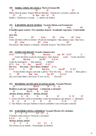 45 
180. MARIA CHEIA DE GRAÇA Maria (Liturgia III) 
D A7 D E7 
Maria cheia de graça, Virgem Mãe do Salvador / Ensina-nos a escutar a palavra do 
A7 G D Bm Em A7 D 
Senhor./ Ensina-nos a escutar a palavra do Senhor. 
181. É BENDITO QUEM SEMEIA Vocação (Reino sem Fronteiras) 
E B7 F#m B7 
É bendito quem semeia / Nos caminhos alegria / Acendendo esperança / Construindo 
E 
novo dia. 
C#m B7 C#m B7 C#m B7 C#m 
Como são belos sobre os montes / Os pés do mensageiro / Que anuncia a paz / Que traz a 
B7 C#m B7 C#m B7 
boa notícia / Que anuncia a salvação / Dizendo ao povo: “Seu Deus reina!” 
182. COMO SÃO BELOS Vocação (Anuncia-me) 
G G7 C D7 Bm-Em Am D7 G G7 C 
Como são belos os pés do mensageiro / Que anuncia a paz! / Como são belos 
D7 Bm-Em Am D7 G-C-G 
os pés do mensageiro / Que anuncia o Senhor! 
G7 C Cm G Em Am-D7 G G7 
Ele vive, Ele reina / Ele é Deus e Senhor! (C-G) 
G G7 C D7 Bm-Em Am D7 G G7 
O meu Senhor chegou com toda a glória / Vivo Ele está, Ele está / Bem junto a 
C D7 Bm Em Am D7 G-C-G 
nós, seu Corpo Santo a nos tocar / E vivo eu sei, Ele está! 
183. BENDITOS OS PÉS QUE EVANGELIZAM Vocação/Missões 
D Bm-G D A D 
Benditos os pés que evangelizam e anunciam a salvação! 
D Bm-G D A-D 
Aleluia, aleluia, aleluia / Aleluia, aleluia! 
D G D G D A7 G D A7 
1 - Como são belos sobre as montanhas os pés do mensageiro que anuncia a libertação. 
D G D G D A7 G D A7 
2 - Tua Palavra é luz que ilumina os nossos caminhos e nos envia para a missão. 
184. O SENHOR CONTA CONOSCO Vocação/Missões (Pe. Zezinho) 
F C F G7 C7 F 
O Senhor conta conosco / Pra levar o seu amor! 
F-C-F C F 
Aleluia, aleluia, amém! 
F C F G7 C7 F 
Nós iremos ser no mundo / Testemunhas do Senhor! 
 