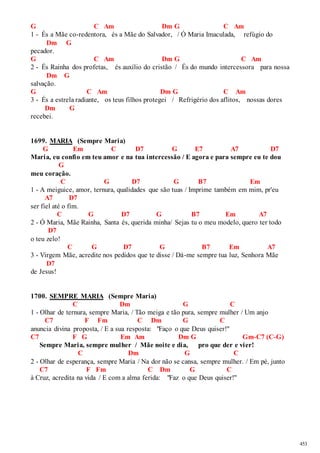 453 
G C Am Dm G C Am 
1 - És a Mãe co-redentora, és a Mãe do Salvador, / Ó Maria Imaculada, refúgio do 
Dm G 
pecador. 
G C Am Dm G C Am 
2 - És Rainha dos profetas, és auxílio do cristão / És do mundo intercessora para nossa 
Dm G 
salvação. 
G C Am Dm G C Am 
3 - És a estrela radiante, os teus filhos protegei / Refrigério dos aflitos, nossas dores 
Dm G 
recebei. 
1699. MARIA (Sempre Maria) 
G Em C D7 G E7 A7 D7 
Maria, eu confio em teu amor e na tua intercessão / E agora e para sempre eu te dou 
G 
meu coração. 
C G D7 G B7 Em 
1 - A meiguice, amor, ternura, qualidades que são tuas / Imprime também em mim, pr'eu 
A7 D7 
ser fiel até o fim. 
C G D7 G B7 Em A7 
2 - Ó Maria, Mãe Rainha, Santa és, querida minha/ Sejas tu o meu modelo, quero ter todo 
D7 
o teu zelo! 
C G D7 G B7 Em A7 
3 - Virgem Mãe, acredite nos pedidos que te disse / Dá-me sempre tua luz, Senhora Mãe 
D7 
de Jesus! 
1700. SEMPRE MARIA (Sempre Maria) 
C Dm G C 
1 - Olhar de ternura, sempre Maria, / Tão meiga e tão pura, sempre mulher / Um anjo 
C7 F Fm C Dm G C 
anuncia divina proposta, / E a sua resposta: "Faço o que Deus quiser!" 
C7 F G Em Am Dm G Gm-C7 (C-G) 
Sempre Maria, sempre mulher / Mãe noite e dia, pro que der e vier! 
C Dm G C 
2 - Olhar de esperança, sempre Maria / Na dor não se cansa, sempre mulher. / Em pé, junto 
C7 F Fm C Dm G C 
à Cruz, acredita na vida / E com a alma ferida: "Faz o que Deus quiser!" 
 