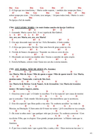 455 
Dm Gm Dm Gm Dm A7 Dm 
2 - O fogo que nos transforma, / Maria soube esperar, / também deu tempo pra Deus, / 
A7 Dm Gm Dm Gm Dm A7 Dm 
achou tempo pra rezar. / Foi à fonte, teve amigas, / foi para todos irmã, / Maria é e será / 
A7 Dm 
Na Igreja o Sol da manhã. 
1704. LOUVANDO MARIA (As mais lindas canções da Igreja Católica) 
E B7 E B7 E 
1 - Louvando Maria o povo fiel, / A voz repetia de São Gabriel. 
A E B7 E A E B7 E 
Ave, ave, ave Maria, ave, ave, ave Maria! 
E B7 E B7 E 
2 - Um anjo descendo num raio de luz / Feliz Bernadete, à fonte conduz. 
E B7 E B7 E 
3 - A brisa que passa aviso lhe deu / Que uma hora de graça soara no céu. 
E B7 E B7 E 
4 - Vestida de branco ela apareceu / Trazendo na cinta as cores do céu. 
E B7 E B7 E 
5 - Mostrando um rosário na cândida mão / Ensina o caminho da santa oração. 
E B7 E B7 E 
6 - Estrela brilhante, celeste visão/ Guiai-nos um dia à eterna mansão. 
1705. AVE MARIA, MÃE DE JESUS (Pe. Zezinho) 
D G D G A D 
Ave Maria, Mãe de Jesus / Mãe de quem o segue / Mãe de quem tem fé / Ave Maria, 
G D G A D 
menina santa / Namorada e noiva de São José. 
D G D G A D G 
Ave Maria lá de Belém / Lá de Nazaré, lá de Jerusalém / Ave Maria de trezentos 
D G A D 
nomes / De tantos lugares, amém. 
D A D A 
1 - Graciosa como o quê / o Criador te escolheu / E te fez especial / por causa do menino 
D G D G A D 
que te concedeu / Todo mundo fala desta graça / tão maravilhosa que te aconteceu. 
D A D A 
2 - Eras tão especial / que Deus pediu a tua mão / Tu soubeste acreditar / na vinda do 
D G D G A D 
Messias, na libertação / E bem antes de O trazer no ventre / já O concebias no teu coração. 
D A D A 
3 - De rezar tu sabes mais / que qualquer mãe que já rezou / Tu soubeste conversar / Com 
D G D G A 
teu divino Filho, que te elogiou / Eras grande porque praticavas / a Palavra santa que te 
D 
iluminou. 
D A D A 
4 - É por isso e muito mais / que a gente fala, e canta, e diz: / Deus morou na tua casa / e 
 