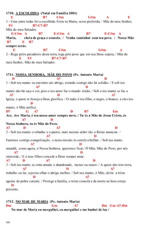 1710. A ESCOLHIDA (Natal em Família 2001) 
458 
E B7 C#m G#m A E 
1 - Uma entre todas foi a escolhida: Foste tu Maria, serva preferida, / Mãe do meu Senhor, 
F# B7-C7-B7 
Mãe do meu Salvador. 
E-C#m A B7 E-C#m A B7 E-C#m A 
Maria, cheia de graça e consolo. / Venha caminhar com teu povo. / Nossa Mãe 
B7 E B7 
sempre serás. 
E B7 C#m G#m A 
2 - Roga pelos pecadores desta terra, roga pelo povo que em seu Deus espera, / Mãe do 
E F# B7-C7-B7 
meu Senhor, Mãe do meu Salvador. 
1711. NOSSA SENHORA, MÃE DO POVO (Pe. Antonio Maria) 
D A7 D 
1 - Sob teu manto eu encontro um abrigo, estando contigo não há solidão. / E sob teu 
A7 D 
manto não há raça e cor, pois o teu amor faz o mundo irmão. / Sob o teu manto se faz a 
A7 D A7 
Igreja, e quem te festeja a Deus glorifica. / O índio é teu filho, o negro, o branco, a eles teu 
D 
manto, ó Mãe unifica. 
D7 G A7 D B7 Em 
Ave, Ave Maria, é teu nosso amor sempre novo. / Tu és a Mãe de Jesus Cristo, és 
A7 D 
Nossa Senhora, tu és Mãe do Povo. 
A7 D A7 D 
2 - Sob teu manto o rebanho e o pastor, num mesmo ardor vão o Reino anunciar. / 
A7 D 
Fazemos contigo evangelização, e nesta missão és estrela a brilhar. / Sob teu manto 
A7 D 
amanhã, como agora, ó Nossa Senhora, queremos ficar./ Ó Mãe, Mãe do Povo, por nós 
A7 D 
intercede, / E a teus filhos concede a Deus sempre amar. 
A7 D A7 D 
3 - Sob teu manto se sinta amado o abandonado, menor ou maior. / A quem não tem terra, 
A7 D A7 
trabalho ou lar, seja teu olhar o abrigo melhor. / Sob teu manto, ó Mãe, alivia a triste 
D A7 
agonia do pobre carente. / Protege a família, o triste consola e da morte na hora esteja 
D 
presente. 
1712. NO MAR DE MARIA (Pe. Antonio Maria) 
Dm Gm A7 Dm Gm-A7-Dm 
No mar de Maria eu mergulhei, eu mergulhei e me banhei de luz / 
 