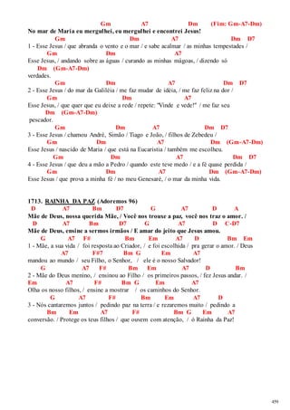 459 
Gm A7 Dm (Fim: Gm-A7-Dm) 
No mar de Maria eu mergulhei, eu mergulhei e encontrei Jesus! 
Gm Dm A7 Dm D7 
1 - Esse Jesus / que abranda o vento e o mar / e sabe acalmar / as minhas tempestades / 
Gm Dm A7 
Esse Jesus, / andando sobre as águas / curando as minhas mágoas, / dizendo só 
Dm (Gm-A7-Dm) 
verdades. 
Gm Dm A7 Dm D7 
2 - Esse Jesus / do mar da Galiléia / me faz mudar de idéia, / me faz feliz na dor / 
Gm Dm A7 
Esse Jesus, / que quer que eu deixe a rede / repete: "Vinde e vede!" / me faz seu 
Dm (Gm-A7-Dm) 
pescador. 
Gm Dm A7 Dm D7 
3 - Esse Jesus / chamou André, Simão / Tiago e João, / filhos de Zebedeu / 
Gm Dm A7 Dm (Gm-A7-Dm) 
Esse Jesus / nascido de Maria / que está na Eucaristia / também me escolheu. 
Gm Dm A7 Dm D7 
4 - Esse Jesus / que deu a mão a Pedro / quando este teve medo / e a fé quase perdida / 
Gm Dm A7 Dm (Gm-A7-Dm) 
Esse Jesus / que prova a minha fé / no meu Genesaré, / o mar da minha vida. 
1713. RAINHA DA PAZ (Adoremos 96) 
D A7 Bm D7 G A7 D A 
Mãe de Deus, nossa querida Mãe, / Você nos trouxe a paz, você nos traz o amor. / 
D A7 Bm D7 G A7 D C-D7 
Mãe de Deus, ensine a sermos irmãos / E amar do jeito que Jesus amou. 
G A7 F# Bm Em A7 D Bm Em 
1 - Mãe, a sua vida / foi resposta ao Criador, / e foi escolhida / pra gerar o amor. / Deus 
A7 F#7 Bm G Em A7 
mandou ao mundo / seu Filho, o Senhor, / ele é o nosso Salvador! 
G A7 F# Bm Em A7 D Bm 
2 - Mãe do Deus menino, / ensinou ao Filho / os primeiros passos, / fez Jesus andar. / 
Em A7 F# Bm G Em A7 
Olha os nosso filhos, / ensine a mostrar / os caminhos do Senhor. 
G A7 F# Bm Em A7 D 
3 - Nós cantaremos juntos / pedindo paz na terra / e rezaremos muito / pedindo a 
Bm Em A7 F# Bm G Em A7 
conversão. / Protege os teus filhos / que ouvem com atenção, / ó Rainha da Paz! 
 