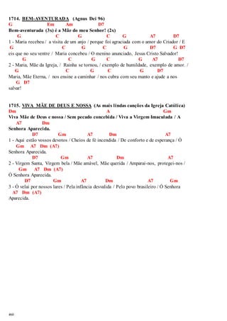 1714. BEM-AVENTURADA (Agnus Dei 96) 
G Em Am D7 
Bem-aventurada (3x) é a Mãe do meu Senhor! (2x) 
460 
G C G C G A7 D7 
1 - Maria recebeu / a visita de um anjo / porque foi agraciada com o amor do Criador / E 
G C G C G D7 G D7 
eis que no seu ventre / Maria concebeu / O menino anunciado, Jesus Cristo Salvador! 
G C G C G A7 D7 
2 - Maria, Mãe da Igreja, / Rainha se tornou, / exemplo de humildade, exemplo de amor. / 
G C G C G D7 
Maria, Mãe Eterna, / nos ensine a caminhar / nos cubra com seu manto e ajude a nos 
G D7 
salvar! 
1715. VIVA MÃE DE DEUS E NOSSA (As mais lindas canções da Igreja Católica) 
Dm A Gm 
Viva Mãe de Deus e nossa / Sem pecado concebida / Viva a Virgem Imaculada / A 
A7 Dm 
Senhora Aparecida. 
D7 Gm A7 Dm A7 
1 - Aqui estão vossos devotos / Cheios de fé incendida / De conforto e de esperança / Ó 
Gm A7 Dm (A7) 
Senhora Aparecida. 
D7 Gm A7 Dm A7 
2 - Virgem Santa, Virgem bela / Mãe amável, Mãe querida / Amparai-nos, protegei-nos / 
Gm A7 Dm (A7) 
Ó Senhora Aparecida. 
D7 Gm A7 Dm A7 Gm 
3 - Ó velai por nossos lares / Pela infância desvalida / Pelo povo brasileiro / Ó Senhora 
A7 Dm (A7) 
Aparecida. 
 