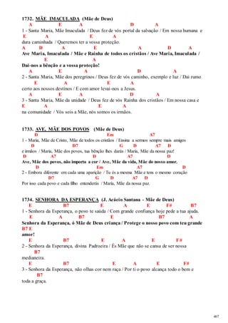 467 
1732. MÃE IMACULADA (Mãe de Deus) 
A E A D A 
1 - Santa Maria, Mãe Imaculada / Deus fez de vós portal da salvação / Em nossa humana e 
E A E A 
dura caminhada / Queremos ter a vossa proteção. 
A D A E A D A 
Ave Maria, Imaculada / Mãe e Rainha de todos os cristãos / Ave Maria, Imaculada / 
E A 
Dai-nos a bênção e a vossa proteção! 
A E A D A 
2 - Santa Maria, Mãe dos peregrinos / Deus fez de vós caminho, exemplo e luz / Dai rumo 
E A E A 
certo aos nossos destinos / E com amor levai-nos a Jesus. 
A E A D A 
3 - Santa Maria, Mãe da unidade / Deus fez de vós Rainha dos cristãos / Em nossa casa e 
E A E A 
na comunidade / Vós sois a Mãe, nós somos os irmãos. 
1733. AVE, MÃE DOS POVOS (Mãe de Deus) 
D Em A7 
1 - Maria, Mãe de Cristo, Mãe de todos os cristãos / Ensina a sermos sempre mais amigos 
D D7 G D A7 D 
e irmãos / Maria, Mãe dos povos, tua bênção lhes darás / Maria, Mãe da nossa paz! 
D A7 D A7 D 
Ave, Mãe dos povos, não importa a cor / Ave, Mãe da vida, Mãe do nosso amor. 
D Em A7 D 
2 - Embora diferente em cada uma aparição / Tu és a mesma Mãe e tens o mesmo coração 
D7 G D A7 D 
Por isso cada povo e cada filho entenderás / Maria, Mãe da nossa paz. 
1734. SENHORA DA ESPERANÇA (J. Acácio Santana - Mãe de Deus) 
E B7 E A E F# B7 
1 - Senhora da Esperança, o povo te saúda / Com grande confiança hoje pede a tua ajuda. 
E A B7 E B7 A 
Senhora da Esperança, ó Mãe de Deus criança / Protege o nosso povo com teu grande 
B7 E 
amor! 
E B7 E A E F# 
2 - Senhora da Esperança, divina Padroeira / És Mãe que não se cansa de ser nossa 
B7 
medianeira. 
E B7 E A E F# 
3 - Senhora da Esperança, não olhas cor nem raça / Por ti o povo alcança todo o bem e 
B7 
toda a graça. 
 