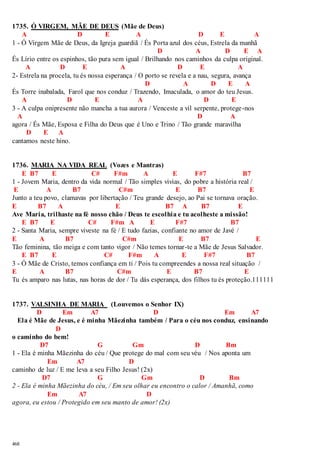 1735. Ó VIRGEM, MÃE DE DEUS (Mãe de Deus) 
468 
A D E A D E A 
1 - Ó Virgem Mãe de Deus, da Igreja guardiã / És Porta azul dos céus, Estrela da manhã 
D A D E A 
És Lírio entre os espinhos, tão pura sem igual / Brilhando nos caminhos da culpa original. 
A D E A D E A 
2- Estrela na procela, tu és nossa esperança / O porto se revela e a nau, segura, avança 
D A D E A 
És Torre inabalada, Farol que nos conduz / Trazendo, Imaculada, o amor do teu Jesus. 
A D E A D E 
3 - A culpa onipresente não mancha a tua aurora / Venceste a vil serpente, protege-nos 
A D A 
agora / És Mãe, Esposa e Filha do Deus que é Uno e Trino / Tão grande maravilha 
D E A 
cantamos neste hino. 
1736. MARIA NA VIDA REAL (Vozes e Mantras) 
E B7 E C# F#m A E F#7 B7 
1 - Jovem Maria, dentro da vida normal / Tão simples vivias, do pobre a história real / 
E A B7 C#m E B7 E 
Junto a teu povo, clamavas por libertação / Teu grande desejo, ao Pai se tornava oração. 
E B7 A E B7 A B7 E 
Ave Maria, trilhaste na fé nosso chão / Deus te escolhia e tu acolheste a missão! 
E B7 E C# F#m A E F#7 B7 
2 - Santa Maria, sempre viveste na fé / E tudo fazias, confiante no amor de Javé / 
E A B7 C#m E B7 E 
Tão feminina, tão meiga e com tanto vigor / Não temes tornar-te a Mãe de Jesus Salvador. 
E B7 E C# F#m A E F#7 B7 
3 - Ó Mãe de Cristo, temos confiança em ti / Pois tu compreendes a nossa real situação / 
E A B7 C#m E B7 E 
Tu és amparo nas lutas, nas horas de dor / Tu dás esperança, dos filhos tu és proteção.111111 
1737. VALSINHA DE MARIA (Louvemos o Senhor IX) 
D Em A7 D Em A7 
Ela é Mãe de Jesus, e é minha Mãezinha também / Para o céu nos conduz, ensinando 
D 
o caminho do bem! 
D7 G Gm D Bm 
1 - Ela é minha Mãezinha do céu / Que protege do mal com seu véu / Nos aponta um 
Em A7 D 
caminho de luz / E me leva a seu Filho Jesus! (2x) 
D7 G Gm D Bm 
2 - Ela é minha Mãezinha do céu, / Em seu olhar eu encontro o calor / Amanhã, como 
Em A7 D 
agora, eu estou / Protegido em seu manto de amor! (2x) 
 