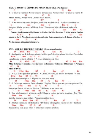 469 
1738. O POVO TE CHAMA DE NOSSA SENHORA (Pe. Zezinho) 
C G Dm 
1 - O povo te chama de Nossa Senhora por causa de Nosso Senhor / O povo te chama de 
G C G 
Mãe e Rainha, porque Jesus Cristo é o Rei do céu. 
C C7 F 
2 - E por não te ver como desejaria, te vê com os olhos da fé / Por isso coroamos tua 
C Am Dm C Dm G C 
imagem, Maria, por seres a Mãe de Jesus / Por seres a Mãe e Rainha de todos nós. 
C7 F C Am Dm G 
Como é bonita uma religião que se lembra da Mãe de Jesus / Mais bonito é saber 
C C7 F C7 Am 
quem tu és! / Não és deusa, não és mais que Deus, mas depois de Jesus, o Senhor / 
Dm G C 
Neste mundo ninguém foi maior... 
1739. MÃE DO TERCEIRO MUNDO (Jesus nosso Irmão) 
D F#m Bm D7 G Em A7 D 
1 - Irmã peregrina de todos os pobres / Mulher profetiza dos pobres libertos / Com todos 
F#m Bm D7 G A7 D 
aqueles que seguem a Cristo / A ti nós chamamos de Mãe. 
D G A7-D D7 G A7 D Bm Em 
Mãe do terceiro mundo / Mãe de todos os homens / Todos são filhos teus / Porque és 
A7 D 
Mãe de Deus! 
D F#m Bm D7 G Em A7 D 
2 - A ti, ó Maria pedimos que fales / A Cristo, teu Filho, de nossos problemas / A sua 
F#m Bm D7 G A7 D 
pobreza se torne riqueza / Riqueza de vida e de amor. 
D F#m Bm D7 G Em A7 
3 - A Cristo que morre na Cruz salvadora / Suplica, Maria, por nós que o seguimos / Por 
D F#m Bm D7 G A7 D 
tantos que lutam, por serem libertos / Saibamos viver e morrer. 
D F#m Bm D7 G Em A7 D 
4 - Que a todos devore, a fome e a sede / Daquela justiça que salva e redime / Teu Filho 
F#m Bm D7 A7 D 
derrube os muros que isolam / Possamos unidos viver. 
D F#m Bm D7 G Em A7 D 
5 - Mulher campesina e trabalhadora / De Cristo o Evangelho ensina-nos ler / Também 
F#m Bm D7 G A7 D 
traduzido na vida e nas obras / Então nós seremos cristãos. 
 