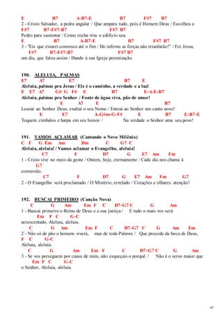 47 
E B7 A-B7-E B7 F#7 B7 
2 - Cristo Salvador, a pedra angular / Que ampara tudo, pois é Homem Deus / Escolheu a 
F#7 B7-F#7-B7 F#7 B7 
Pedro para sustentar / Como rocha viva o edifício seu. 
E B7 A-B7-E B7 F#7 B7 
3 - "Eis que estarei convosco até o fim / Do inferno as forças não triunfarão!" / Foi Jesus, 
F#7 B7-F#7-B7 F#7 B7 
um dia, que falou assim / Dando à sua Igreja perenização. 
190. ALELUIA, PALMAS 
E7 A7 E7 B7 E 
Aleluia, palmas pra Jesus / Ele é o caminho, a verdade e a luz! 
E E7 A7 G# G F# E B7 E-A-E-B7 
Aleluia, palmas pro Senhor / Fonte de água viva, pão de amor! 
E A7 E B7 
Louvai ao Senhor Deus, exaltai o seu Nome / Entoai ao Senhor um canto novo! 
E E7 A-G#m-G-F# E B7 E-B7-E 
Toquem címbalos e harpa em seu louvor / Na verdade o Senhor ama seu povo! 
191. VAMOS ACLAMAR (Cantando o Novo Milênio) 
C F G Em Am Dm C G7 C 
Aleluia, aleluia! / Vamos aclamar o Evangelho, aleluia! 
C7 F D7 G E7 Am Fm 
1 - Cristo vive no meio da gente / Ontem, hoje, eternamente / Cada dia nos chama à 
G7 
conversão. 
C7 F D7 G E7 Am Fm G7 
2 - O Evangelho será proclamado / O Mistério, revelado / Corações e olhares: atenção! 
192. BUSCAI PRIMEIRO (Canção Nova) 
C G Am Em F C D7-G7 C G Am 
1 - Buscai primeiro o Reino de Deus e a sua justiça / E tudo o mais vos será 
Em F C G-C 
acrescentado, Aleluia, aleluia. 
C G Am Em F C D7-G7 C G Am Em 
2 - Não só de pão o homem viverá, mas de toda Palavra / Que procede da boca de Deus, 
F C G-C 
Aleluia, aleluia. 
C G Am Em F C D7-G7 C G Am 
3 - Se vos perseguem por causa de mim, não esqueçais o porquê / Não é o servo maior que 
Em F C G-C 
o Senhor, Aleluia, aleluia. 
 