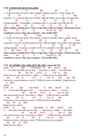 1740. O POVO DE DEUS FOI ASSIM 
470 
D A Bm F# G 
1 - O povo de Deus foi assim / Deus cumpriu a Palavra que diz: / “Uma Virgem irá 
D E7 A D A Bm 
conceber” / E a visita de Deus me fez Mãe! / Mãe do Senhor, nossa Mãe / Nós queremos 
F# G D E7 A7 D 
contigo aprender / A humildade, a confiança total / E a escutar o teu Filho que diz: 
D A Bm F# G D E7 A7 D A 
Senta comigo, à minha mesa / Nutre a esperança, reúne os irmãos / Planta meu reino, 
Bm F# G D E7-A7 D B7 
transforma a terra / Mas, que coragem!... Tens minha Mãe! 
E B7 C#m G# A 
2 - O povo de Deus foi assim / Meu menino cresceu e entendeu / Que a vontade do Pai 
E F# B7 E B7 C#m 
conta mais / E a visita foi Deus quem me fez! / Mãe do Senhor, nossa Mãe / Nós queremos 
G# A E F# B7 E B7 
contigo aprender / A justiça, a vontade do Pai / E a entender o teu Filho que diz: 
E B7 C#m G# A E F# B7 E B7 
Senta comigo, à minha mesa / Nutre a esperança, reúne os irmãos / Planta meu reino, 
C#m G# A E F#m-B7 E B7 
transforma a terra / Mas, que coragem!... Tens minha Mãe! 
1741. EU TENHO UMA MÃE QUE ME AMA (Agnus Dei 92) 
G-D7 G Bm Em-Em/D G Bbº Am-E7 Am 
1 - Eu tenho uma Mãe que me ama / Seu nome é... Maria / Eu tenho uma 
D7 Am D7 G-G7 C Cm G Em 
intercessora no céu / Seu nome é... Maria / É Mãe de Jesus e minha Mãe 
Am D7 G G7 C Cm G Em Am D7 
Ensina-me a amar,ensina-me a servir / É Mãe de Jesus e tua também / Rogai por nós, 
G (D7) 
amém! 
G-D7 G Bm Em-Em/D G Bbº Am-E7 Am 
2 - Tu tens uma Mãe que te ama / Seu nome é... Maria / Tu tens 
D7 Am D7 G-G7 C Cm G Em 
uma intercessora no céu / Seu nome é... Maria / É Mãe de Jesus e tua Mãe 
Am D7 G G7 C Cm G Em 
Ensina-me a orar, ensina-me a ouvir / É Mãe de Jesus e tua também 
Am D7 G (D7) 
Rogai por nós, amém! 
G-D7 G Bm Em-Em/D G Bbº Am-E7 Am 
3 - Nós temos uma Mãe que nos ama / Seu nome é... Maria / Nós temos 
D7 Am D7 G-G7 C Cm G Em 
uma intercessora no céu / Seu nome é... Maria / É Mãe de Jesus e nossa Mãe 
Am D7 G G7 C Cm G Em 
Ensina-nos louvar, ensina-nos sorrir / É Mãe de Jesus e nossa também 
Am D7 G (D7) 
Rogai por nós, amém! 
 