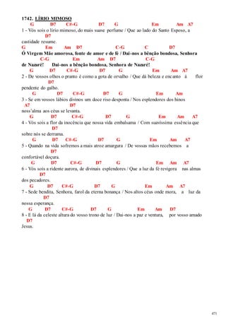471 
1742. LÍRIO MIMOSO 
G D7 C#-G D7 G Em Am A7 
1 - Vós sois o lírio mimoso, do mais suave perfume / Que ao lado do Santo Esposo, a 
D7 
castidade resume. 
G Em Am D7 C-G C D7 
Ó Virgem Mãe amorosa, fonte de amor e de fé / Dai -nos a bênção bondosa, Senhora 
C-G Em Am D7 C-G 
de Nazaré! Dai-nos a bênção bondosa, Senhora de Nazaré! 
G D7 C#-G D7 G Em Am A7 
2 - De vossos olhos o pranto é como a gota de orvalho / Que dá beleza e encanto à flor 
D7 
pendente do galho. 
G D7 C#-G D7 G Em Am 
3 - Se em vossos lábios divinos um doce riso desponta / Nos esplendores dos hinos 
A7 D7 
noss’alma aos céus se levanta. 
G D7 C#-G D7 G Em Am A7 
4 - Vós sois a flor da inocência que nossa vida embalsama / Com suavíssima essência que 
D7 
sobre nós se derrama. 
G D7 C#-G D7 G Em Am A7 
5 - Quando na vida sofremos a mais atroz amargura / De vossas mãos recebemos a 
D7 
confortável doçura. 
G D7 C#-G D7 G Em Am A7 
6 - Vós sois a ridente aurora, de divinais esplendores / Que a luz da fé revigora nas almas 
D7 
dos pecadores. 
G D7 C#-G D7 G Em Am A7 
7 - Sede bendita, Senhora, farol da eterna bonança / Nos altos céus onde mora, a luz da 
D7 
nossa esperança. 
G D7 C#-G D7 G Em Am D7 
8 - E lá da celeste altura do vosso trono de luz / Dai-nos a paz e ventura, por vosso amado 
D7 
Jesus. 
 