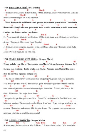 1743. PRIMEIRA CRISTÃ (Pe. Zezinho) 
A E Bm-E A 
1 - Primeira cristã, Maria da luz / Sabias, ó Mãe, amar teu Jesus / Primeira cristã, Maria do 
E Bm-E A 
amor / Soubeste seguir teu Filho e Senhor. 
A E A E A E 
Nossa Senhora das milhões de luzes que teu povo acende pra te louvar / Iluminada, 
472 
A E A E A 
iluminadora, inspiradora de quem quer amar e andar com Jesus, e andar com Jesus, 
E A 
e andar com Jesus, e andar com Jesus... 
A E Bm-E A 
2 – Primeira cristã, Maria do lar / Ensinas, ó Mãe, teu jeito de amar / Primeira cristã, Maria 
E Bm-E A 
da paz, / Ensinas, ó Mãe, como é que Deus faz. 
A E Bm-E A 
3 - Primeira cristã sempre a meditar / Vivias em Deus, sabias orar / Primeira cristã fiel a 
E Bm-E A 
Jesus / Por todo lugar, na luz e na cruz. 
1744. TENHO ORADO COM MARIA (Sempre Maria) 
E B7 E B7 
Tenho andado com Maria / Conversado com Maria / Ai que bom, que bem que faz / 
E B7 E 
Escutar esta Senhora / Tenho orado com Maria / Adorado com Maria / Ela tem o 
B7 E 
dom da paz / Ela é grande porque ora! 
E7 A B7 E 
1 - Lá no céu onde ela vive com Jesus / Ela fala pelo povo, podes crer / Faz que nem a 
B7 E E7 
Mãe do Rei que fala ao Rei / Em favor de quem não sabe o que dizer / Quem caminha 
A B7 E F#m 
com Jesus vai perceber / Ao seu lado uma figura de mulher / É Maria, sua Mãe, a lhe 
B7 E 
dizer: "Filho meu, faça o que Jesus disser!" 
E7 A B7 E 
2 - A primeira que O seguiu e acreditou / E com Ele caminhou até o fim / Foi Maria, sua 
B7 E E7 A 
Mãe, que meditou / No que ouvira sobre Ele ao dizer 'sim' / É por isso que se alguém me 
B7 E F#m 
censurar / Porque eu ando com a Mãe do meu Senhor / Eu respondo com ternura e com 
B7 E 
amor que esta Mãe ao seu Filho nos conduz! 
1745. À VOSSA PROTEÇÃO (Sempre Maria) 
D Bm G Gm F#m Bm Em A7 
À vossa proteção / recorremos, Mãe de Deus. / À vossa intercessão, / vem nos ajudar. 
 