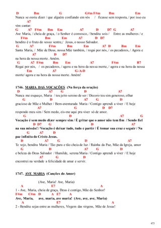 473 
D Bm G G#m F#m Bm Em 
Nunca se ouviu dizer / que alguém confiando em vós / ficasse sem resposta, / por isso eu 
A7 
vim cantar: 
G A7 F#m Bm Em A7 D D7 G A7 
Ave Maria, / cheia de graça, / o Senhor é convosco, / bendita sois / Entre as mulheres / e 
F#m Bm Em A7 D D7 
bendito é o fruto do vosso ventre,/ Jesus, o nosso Salvador. 
G A7 F#m Bm Em A7 D Bm Em 
Santa Maria, / Mãe de Deus, nossa Mãe também, / rogai por nós, / os pecadores, / Agora e 
A7 D D7 
na hora da nossa morte. Amém. 
G A7 F#m Bm Em A7 F#m B7 
Rogai por nós, / os pecadores, / agora e na hora da nossa morte, / agora e na hora da nossa 
Em A7 G-A-D 
morte/ agora e na hora da nossa morte. Amém! 
1746. MARIA DAS VOCAÇÕES (Na força da oração) 
D A7 G D A7 
Nunca me esqueço, Maria / teu jeito sereno de ser / Decoro teu sim generoso, olhar 
G D A7 G D 
gracioso de Mãe e Mulher / Bem-aventurada Maria / Contigo aprendi a viver / E hoje 
A7 G D D7 
respondo meu sim / Sem medo, eis-me aqui pra viver só de amor. 
G D A7 G 
Vocação é sem medo dizer sempre sim / É gritar que o amor não tem fim / Sendo fiel 
D D7 G D A7 
na sua missão! / Vocação é deixar tudo, tudo e partir / É tomar sua cruz e seguir / Na 
G A7 D 
paz infinita do Cristo Jesus. 
D A7 G D A7 
Te vejo, bendita Maria / Tão pura e tão cheia de luz / Rainha da Paz, Mãe da Igreja, amor 
G D A7 G D 
e beleza do Deus Salvador / Humilde, serena Maria / Contigo aprendi a viver / E hoje 
A7 G D 
encontrei na verdade a felicidade de amar e servir. 
1747. AVE MARIA (Canções do Amor) 
(Ave, Maria! Ave, Maria) 
A E7 A 
1 - Ave, Maria, cheia de graça, Deus é contigo, Mãe do Senhor! 
F#m C#m D A E7 A 
Ave, Maria, ave, maria, ave maria! (Ave, ave, ave, Maria) 
A E7 A 
2 - Bendita sejas entre as mulheres, Virgem das virgens, Mãe de Jesus! 
 