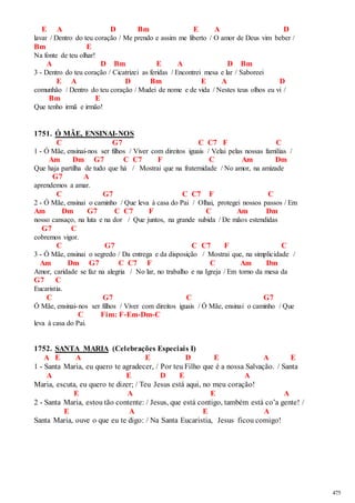 475 
E A D Bm E A D 
lavar / Dentro do teu coração / Me prendo e assim me liberto / O amor de Deus vim beber / 
Bm E 
Na fonte de teu olhar! 
A D Bm E A D Bm 
3 - Dentro do teu coração / Cicatrizei as feridas / Encontrei mesa e lar / Saboreei 
E A D Bm E A D 
comunhão / Dentro do teu coração / Mudei de nome e de vida / Nestes teus olhos eu vi / 
Bm E 
Que tenho irmã e irmão! 
1751. Ó MÃE, ENSINAI-NOS 
C G7 C C7 F C 
1 - Ó Mãe, ensinai-nos ser filhos / Viver com direitos iguais / Velai pelas nossas famílias / 
Am Dm G7 C C7 F C Am Dm 
Que haja partilha de tudo que há / Mostrai que na fraternidade / No amor, na amizade 
G7 A 
aprendemos a amar. 
C G7 C C7 F C 
2 - Ó Mãe, ensinai o caminho / Que leva à casa do Pai / Olhai, protegei nossos passos / Em 
Am Dm G7 C C7 F C Am Dm 
nosso cansaço, na luta e na dor / Que juntos, na grande subida / De mãos estendidas 
G7 C 
cobremos vigor. 
C G7 C C7 F C 
3 - Ó Mãe, ensinai o segredo / Da entrega e da disposição / Mostrai que, na simplicidade / 
Am Dm G7 C C7 F C Am Dm 
Amor, caridade se faz na alegria / No lar, no trabalho e na Igreja / Em torno da mesa da 
G7 C 
Eucaristia. 
C G7 C G7 
Ó Mãe, ensinai-nos ser filhos / Viver com direitos iguais / Ó Mãe, ensinai o caminho / Que 
C Fim: F-Em-Dm-C 
leva à casa do Pai. 
1752. SANTA MARIA (Celebrações Especiais I) 
A E A E D E A E 
1 - Santa Maria, eu quero te agradecer, / Por teu Filho que é a nossa Salvação. / Santa 
A E D E A 
Maria, escuta, eu quero te dizer; / Teu Jesus está aqui, no meu coração! 
E A E A 
2 - Santa Maria, estou tão contente: / Jesus, que está contigo, também está co’a gente! / 
E A E A 
Santa Maria, ouve o que eu te digo: / Na Santa Eucaristia, Jesus ficou comigo! 
 