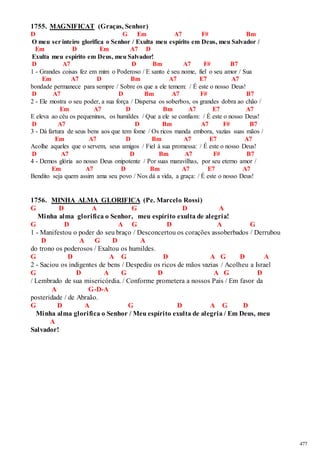 477 
1755. MAGNIFICAT (Graças, Senhor) 
D G Em A7 F# Bm 
O meu ser inteiro glorifica o Senhor / Exulta meu espírito em Deus, meu Salvador / 
Em D Em A7 D 
Exulta meu espírito em Deus, meu Salvador! 
D A7 D Bm A7 F# B7 
1 - Grandes coisas fez em mim o Poderoso / E santo é seu nome, fiel o seu amor / Sua 
Em A7 D Bm A7 E7 A7 
bondade permanece para sempre / Sobre os que a ele temem: / É este o nosso Deus! 
D A7 D Bm A7 F# B7 
2 - Ele mostra o seu poder, a sua força / Dispersa os soberbos, os grandes dobra ao chão / 
Em A7 D Bm A7 E7 A7 
E eleva ao céu os pequeninos, os humildes / Que a ele se confiam: / É este o nosso Deus! 
D A7 D Bm A7 F# B7 
3 - Dá fartura de seus bens aos que tem fome / Os ricos manda embora, vazias suas mãos / 
Em A7 D Bm A7 E7 A7 
Acolhe aqueles que o servem, seus amigos / Fiel à sua promessa: / É este o nosso Deus! 
D A7 D Bm A7 F# B7 
4 - Demos glória ao nosso Deus onipotente / Por suas maravilhas, por seu eterno amor / 
Em A7 D Bm A7 E7 A7 
Bendito seja quem assim ama seu povo / Nos dá a vida, a graça: / É este o nosso Deus! 
1756. MINHA ALMA GLORIFICA (Pe. Marcelo Rossi) 
G D A G D A 
Minha alma glorifica o Senhor, meu espírito exulta de alegria! 
G D A G D A G 
1 - Manifestou o poder do seu braço / Desconcertou os corações assoberbados / Derrubou 
D A G D A 
do trono os poderosos / Exaltou os humildes. 
G D A G D A G D A 
2 - Saciou os indigentes de bens / Despediu os ricos de mãos vazias / Acolheu a Israel 
G D A G D A G D 
/ Lembrado de sua misericórdia. / Conforme prometera a nossos Pais / Em favor da 
A G-D-A 
posteridade / de Abraão. 
G D A G D A G D 
Minha alma glorifica o Senhor / Meu espírito exulta de alegria / Em Deus, meu 
A 
Salvador! 
 