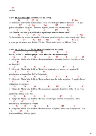 479 
A7 
Amém. 
1759. TU ÉS BENDITA (Maria Mãe de Jesus) 
G C D7 G C Am 
Tu és bendita sobre todas as mulheres / Foste escolhida para Mãe do Salvador / Tu és a 
D7 G Em Am D7 G-C-G 
glória e alegria do teu povo / És nosso orgulho, nossa Mãe e nosso amor. 
C G C D7 G 
Ave Maria, cheia de graça / Bendito aquel e que nasceu do teu amor! 
G C D7 G C Am 
Tu és formosa, de beleza encantadora / Nenhum pecado empobreceu os planos teus / Tu és 
D7 G Em Am D7 G-C-G 
a serva que tornou-se uma Rainha / Tu és a filha transformada em Mãe de Deus. 
1760. ALEGRA-TE, MÃE DE DEUS (Maria Mãe de Jesus) 
G C D G D G 
Por ti, Maria / Cheia de graça / Jesus Messias / No mundo nasça! 
G D G E B7 E C A7 
1 - Alegra-te, Maria Mãe de Deus / Pois concebeste o Verbo do Senhor / E te fizeste Mãe 
D 
da Salvação! 
G D G E B7 E 
2 - Alegra-te, Maria Mãe de Deus / Pois foste a primeira no louvor e no serviço / E 
C A7 D 
proclamaste as maravilhas do Pai Onipotente. 
G D G E B7 E C 
3 - Alegra-te, Maria Mãe de Deus / Pois soubeste guardar todas as coisas / E meditá-las no 
A7 D 
silêncio do teu coração. 
G D G E B7 E C 
4 - Alegra-te, Maria Mãe de Deus / Pois assumiste a paixão do próprio Filho / E em Jesus 
A7 D 
acolheste a dor de todos nós. 
G D G E B7 E 
5 - Alegra-te, Maria Mãe de Deus / Pois na ressurreição também ressuscitaste / Para 
C A7 D 
mostrar que a luz supera a sombra. 
G D G E B7 E 
6 - Alegra-te, Maria Mãe de Deus / Pois recebeste o Espírito Santo com os apóstolos / E te 
C A7 D 
fizeste também a Mãe da Igreja. 
 