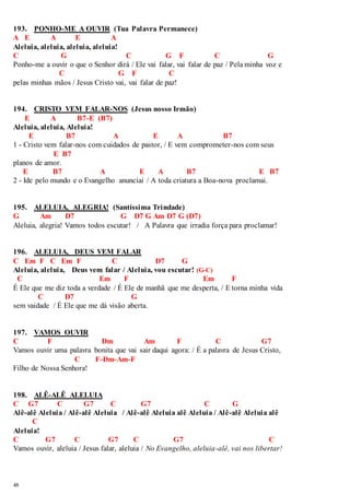 193. PONHO-ME A OUVIR (Tua Palavra Permanece) 
A E A E A 
Aleluia, aleluia, aleluia, aleluia! 
C G C G F C G 
Ponho-me a ouvir o que o Senhor dirá / Ele vai falar, vai falar de paz / Pela minha voz e 
48 
C G F C 
pelas minhas mãos / Jesus Cristo vai, vai falar de paz! 
194. CRISTO VEM FALAR-NOS (Jesus nosso Irmão) 
E A B7-E (B7) 
Aleluia, aleluia, Aleluia! 
E B7 A E A B7 
1 - Cristo vem falar-nos com cuidados de pastor, / E vem comprometer-nos com seus 
E B7 
planos de amor. 
E B7 A E A B7 E B7 
2 - Ide pelo mundo e o Evangelho anunciai / A toda criatura a Boa-nova proclamai. 
195. ALELUIA, ALEGRIA! (Santíssima Trindade) 
G Am D7 G D7 G Am D7 G (D7) 
Aleluia, alegria! Vamos todos escutar! / A Palavra que irradia força para proclamar! 
196. ALELUIA, DEUS VEM FALAR 
C Em F C Em F C D7 G 
Aleluia, aleluia, Deus vem falar / Aleluia, vou escutar! (G-C) 
C Em F Em F 
É Ele que me diz toda a verdade / É Ele de manhã que me desperta, / E torna minha vida 
C D7 G 
sem vaidade / É Ele que me dá visão aberta. 
197. VAMOS OUVIR 
C F Dm Am F C G7 
Vamos ouvir uma palavra bonita que vai sair daqui agora: / É a palavra de Jesus Cristo, 
C F-Dm-Am-F 
Filho de Nossa Senhora! 
198. ALÊ-ALÊ ALELUIA 
C G7 C G7 C G7 C G 
Alê-alê Aleluia / Alê-alê Aleluia / Alê-alê Aleluia alê Aleluia / Alê-alê Aleluia alê 
C 
Aleluia! 
C G7 C G7 C G7 C 
Vamos ouvir, aleluia / Jesus falar, aleluia / No Evangelho, aleluia-alê, vai nos libertar! 
 