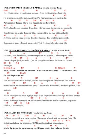 1761. PELO AMOR DE JESUS E MARIA (Maria Mãe de Jesus) 
D-A7 D A7 D E7 A7 
1 - Entre muitos presentes que nos deu / Jesus Cristo deixou a Eucaristia 
480 
E7 A7 
Foi a forma tão simples que encontrou / Pra ficar com seu povo noite e dia. 
D D7 G Gm D A7 D 
Pelo amor de Jesus e Maria esta Eucaristia nos faça viver. 
A7 D A7 D E7 A7 
2 - Celebrando com os seus a despedida / Não querendo deixar-nos sós no mundo 
E7 A7 
Transformou-se no pão da nossa vida / Num mistério tão rico e tão profundo. 
A7 D A7 D E7 A7 
3 - Como outrora o seu povo no deserto / Deus nos dá o seu Filho por comida 
E7 A7 
Quem comer deste pão pode estar certo / Terá Cristo envolvendo a sua vida. 
1762. NOSSA SENHORA DA AMÉRICA LATINA (Maria Mãe de Jesus) 
E A B7 E A E 
1 - Maria, Mãe do universo, escuta esta prece e ora por nós / Guia este povo latino, 
F7 B7 E A E F7 
faminto de paz, justiça e união / Que vai peregrino em busca do Reino do Deus da 
B7 E A-E 
libertação. 
E-G#m-E A B7 E E G#m-E A 
Salve, Maria / Senhora da América Latina / Tu és nossa Mãe / Tu és nossa luz / 
B7 E-A-E 
Estrela do povo latino. 
E A B7 E A E 
2 - Com delicada carícia materna, acalma nossa tempestade / Ensina que vale esperar, 
F7 B7 E A E F7 B7 
morrer e lutar por um mundo mais justo / Devolve-nos a confiança, horizonte perdido, a fé 
A-E 
no irmão. 
E A B7 E A E 
3 - Em teu regaço de amor, a graça inveja o teu corpo cansado / Mas vejo brilhando em teu 
F7 B7 E A E 
rosto a esperança eterna que o Cristo nos traz / Ensina que a cruz é caminho, depois do 
F7 B7 E A-E 
calvário, a ressurreição. 
1763. MARIA DA ASSUNÇÃO (Maria Mãe de Jesus) 
D A7 D Em A A7 G A7 D 
1 - Maria concebida sem culpa original / Trouxeste a luz da vida na noite de Natal / Tu 
D7 G A7 D Em A7 D G-D 
foste imaculada na tua conceição / Ó Mãe predestinada da nova criação. 
D G D A7 D 
Maria da Assunção, escuta nossa voz / E pede proteção a cada um de nós. 
 