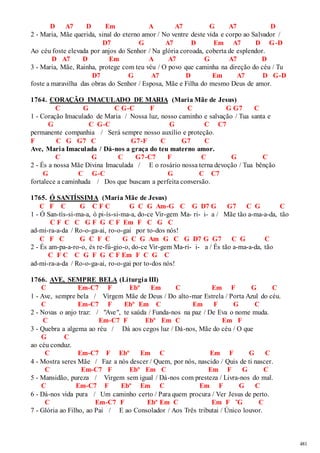 481 
D A7 D Em A A7 G A7 D 
2 - Maria, Mãe querida, sinal do eterno amor / No ventre deste vida e corpo ao Salvador / 
D7 G A7 D Em A7 D G-D 
Ao céu foste elevada por anjos do Senhor / Na glória coroada, coberta de esplendor. 
D A7 D Em A A7 G A7 D 
3 - Maria, Mãe, Rainha, protege com teu véu / O povo que caminha na direção do céu / Tu 
D7 G A7 D Em A7 D G-D 
foste a maravilha das obras do Senhor / Esposa, Mãe e Filha do mesmo Deus de amor. 
1764. CORAÇÃO IMACULADO DE MARIA (Maria Mãe de Jesus) 
C G C G-C F C G G7 C 
1 - Coração Imaculado de Maria / Nossa luz, nosso caminho e salvação / Tua santa e 
G C G-C G C C7 
permanente companhia / Será sempre nosso auxílio e proteção. 
F C G G7 C G7-F C G7 C 
Ave, Maria Imaculada / Dá-nos a graça do teu materno amor. 
C G C G7-C7 F C G C 
2 - És a nossa Mãe Divina Imaculada / E o rosário nossa terna devoção / Tua bênção 
G C G-C G C C7 
fortalece a caminhada / Dos que buscam a perfeita conversão. 
1765. Ó SANTÍSSIMA (Maria Mãe de Jesus) 
C F C G C F C G C G Am-G C G D7 G G7 C G C 
1 - Ó San-tís-si-ma-a, ó pi-ís-si-ma-a, do-ce Vir-gem Ma- ri- i- a / Mãe tão a-ma-a-da, tão 
C F C C G F G C F Em F C G C 
ad-mi-ra-a-da / Ro-o-ga-ai, ro-o-gai por to-dos nós! 
C F C G C F C G C G Am G C G D7 G G7 C G C 
2 - És am-pa-a-ro-o, és re-fú-gio-o, do-ce Vir-gem Ma-ri- i- a / És tão a-ma-a-da, tão 
C F C C G F G C F Em F C G C 
ad-mi-ra-a-da / Ro-o-ga-ai, ro-o-gai por to-dos nós! 
1766. AVE, SEMPRE BELA (Liturgia III) 
C Em-C7 F Ebº Em C Em F G C 
1 - Ave, sempre bela / Virgem Mãe de Deus / Do alto-mar Estrela / Porta Azul do céu. 
C Em-C7 F Ebº Em C Em F G C 
2 - Novas o anjo traz: / "Ave", te saúda / Funda-nos na paz / De Eva o nome muda. 
C Em-C7 F Ebº Em C Em F 
3 - Quebra a algema ao réu / Dá aos cegos luz / Dá-nos, Mãe do céu / O que 
G C 
ao céu conduz. 
C Em-C7 F Ebº Em C Em F G C 
4 - Mostra seres Mãe / Faz a nós descer / Quem, por nós, nascido / Quis de ti nascer. 
C Em-C7 F Ebº Em C Em F G C 
5 - Mansidão, pureza / Virgem sem igual / Dá-nos com presteza / Livra-nos do mal. 
C Em-C7 F Ebº Em C Em F G C 
6 - Dá-nos vida pura / Um caminho certo / Para quem procura / Ver Jesus de perto. 
C Em-C7 F Ebº Em C Em F ˜G C 
7 - Glória ao Filho, ao Pai / E ao Consolador / Aos Três tributai / Único louvor. 
 
