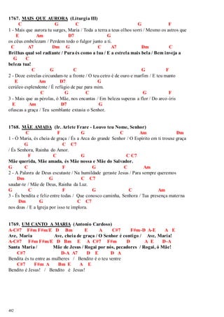 1767. MAIS QUE AURORA (Liturgia III) 
482 
C G C G F 
1 - Mais que aurora tu surges, Maria / Toda a terra a teus olhos sorri / Mesmo os astros que 
E Am D7 G 
os céus embelezam / Perdem todo o fulgor junto a ti. 
C A7 Dm G C A7 Dm C 
Brilhas qual sol radiante / Pura és como a lua / E a estrela mais bela / Bem inveja a 
G C 
beleza tua! 
C G C G F 
2 - Doze estrelas circundam-te a fronte / O teu cetro é de ouro e marfim / E teu manto 
E Am D7 G 
cerúleo esplendente / É refúgio de paz para mim. 
C G C G F 
3 - Mais que as pérolas, ó Mãe, nos encantas / Em beleza superas a flor / Do arco-íris 
E Am D7 G 
ofuscas a graça / Teu semblante extasia o Senhor. 
1768. MÃE AMADA (Ir. Arlete Frare - Louvo teu Nome, Senhor) 
C F G C Am Dm 
1 - Ó Maria, és cheia de graça / És a Arca do grande Senhor / O Espírito em ti trouxe graça 
G C C7 
/ És Senhora, Rainha do Amor. 
F C G C C7 
Mãe querida, Mãe amada, és Mãe nossa e Mãe do Salvador. 
G C F G C Am 
2 - A Palavra de Deus escutaste / Na humildade geraste Jesus / Para sempre queremos 
Dm G C C7 
saudar-te / Mãe de Deus, Rainha da Luz. 
G C F G C Am 
3 - És bendita e feliz entre todas / Que conosco caminha, Senhora / Tua presença materna 
Dm G C C7 
nos doas / E a Igreja por isso te implora. 
1769. UM CANTO A MARIA (Antonio Cardoso) 
A-C#7 F#m F#m/E D Bm E A C#7 F#m-D A-E A E 
Ave, Maria Ave, cheia de graça / O Senhor é contigo / Ave, Maria! 
A-C#7 F#m F#m/E D Bm E A C#7 F#m D A E D-A 
Santa Maria / Mãe de Jesus / Rogai por nós, pecadores / Rogai, ó Mãe! 
C#7 D-A A7 D E D A 
Bendita és tu entre as mulheres / Bendito é o teu ventre 
C#7 F#m A Bm E A E 
Bendito é Jesus! / Bendito é Jesus! 
 