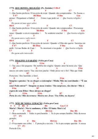 483 
1770. QUE BONITA RELIGIÃO (Pe. Zezinho) F-Bb-F 
F C7 F C7 
1 - Que bonita profecia / O teu jeito de rezar / Quando não compreendias / Tu ficavas a 
F F7 Bb Bbm F Dm Gm 
pensar / Perguntaste a Gabriel / Como é que pode ser / Que bonita religião / 
C7 F 
De quem crê,mas quer saber. 
Bb-F C7 F C7 
2 - Que bonita profecia / O teu jeito de sentir / Quando não compreendias / Procuravas 
F F7 Bb Bbm F Dm Gm 
intuir / Quando o céu te respondeu / Tu soubeste concluir / Que bonita religião 
C7 F 
De quem ouve e sabe ouvir. 
Bb-F C7 F C7 
3 - Que bonita profecia / O teu jeito de insistir / Quando o Filho não queria / Insistias em 
F F7 Bb Bbm F Dm Gm 
pedir / Lá nas Bodas de Caná / Tu mostraste o teu poder / Que bonita religião 
C7 F 
De quem sabe interceder. 
1771. IMAGINO O PARAÍSO (Volta pra Casa) 
E G#m A 
1 - Tua casa é tão pequena / De mobília tão singela / Quanto amor há neste céu / Que 
B7 E A F#m 
nasceu em santa espera / Tua casa tem janelas / Onde posso ver o Sol / Mas que linda 
B7 
Porta tens / Dos humildes o farol. 
E A F#m 
Imagino o paraíso / Se eu chegar a contemplar / Minha Mãe me convidando: / "É sua 
B7 E A 
casa! Pode entrar!" / Imagino os meus irmãos / Tão surpresos, vão chorar / Mãe à 
F#m B7 
espera de seus filhos / Doce abraço ao chegar! 
E G#m F#m B7 
Porta do céu / Mãe da ternura / Mostra-nos Jesus / Teu Filho, na doçura! 
1772. MÃE DE NOSSA GERAÇÃO (Volta pra Casa) 
F C F Bb F Bb Gm-C-F 
Maria! / Maria! / Nós te saudamos, ó Mãe / Ó Santa Mari -i-a! 
F C Dm Bb Gm Dm Bb 
1 - Bem-aventurada / Todos te proclamarão / Tu és pra sempre bendita / Mãe da nossa 
C7 (F) 
geração. 
F C Dm Bb Gm Dm Bb 
2 - O teu manto nos cobre / É proteção o teu véu / Tu és pra sempre querida / A nossa 
C7 (F) 
Porta do Céu. 
 