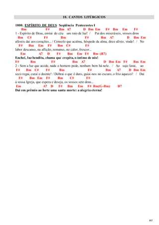 485 
10. CANTOS LITÚRGICOS 
1800. ESPÍRITO DE DEUS Seqüência Pentecostes I 
Bm F# Bm A7 D Bm Em F# Bm Em F# 
1 - Espírito de Deus, enviai do céu um raio de luz! / Pai dos miseráveis, vossos dons 
Bm C# F# Bm F# Bm A7 D Bm Em 
afáveis dai aos corações... / Consolo que acalma, hóspede da alma, doce alívio, vinde! / No 
F# Bm Em F# Bm C# F# 
labor descanso, na aflição, remanso, no calor, frescor... 
Em A7 D F# Bm Em F# Bm (B7) 
Enchei, luz bendita, chama que crepita, o íntimo de nós! 
F# Bm F# Bm A7 D Bm Em F# Bm Em 
2 - Sem a luz que acode, nada o homem pode, nenhum bem há nele. / Ao sujo lavai, ao 
F# Bm C# F# Bm F# Bm A7 D Bm Em 
seco regai, curai o doente! / Dobrai o que é duro, guiai-nos no escuro, o frio aquecei! / Dai 
F# Bm Em F# Bm C# F# 
à vossa Igreja, que espera e deseja, os vossos sete dons... 
Em A7 D F# Bm Em F# Bm(G-Bm) B7 
Dai em prêmio ao forte uma santa morte: a alegria eterna! 
 