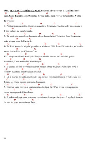 1801. VEM SANTO ESPÍRITO, VEM Seqüência Pentecostes II (Espírito Santo) 
G D G D 
Vem, Santo Espírito, vem / Com tua força e ação / Vem recriar novamente / A obra 
486 
G 
da criação. 
G C D G C 
1 - Por tua força presente o Universo nascente se fez criação / Ao teu poder se consagre o 
D G 
divino milagre da transformação. 
G C D G C 
2 - Tu inspiraste os profetas, humanos atletas da revelação / Tu foste a força do povo no 
D G 
ardor sempre novo da libertação. 
G C D G C 
3 - Tu deste ao mundo alegria, gerando em Maria teu Filho Jesus / Tu deste força e sentido 
D G 
ao martírio sofrido por Cristo na Cruz. 
G C D G 
4 - O teu poder foi mais forte que a força da morte e de toda Paixão / Para que se 
C D G 
acreditasse, a vida renasce na Ressurreição. 
G C D G 
5 - E quando os teus escolhidos rezavam unidos à Mãe de Jesus / Num sopro forte e 
C D G 
fecundo, fizeste no mundo nascer nova luz. 
G C D G 
6 - Lá tu estavas presente, envolvendo suas mentes com tua mensagem / Tudo o que eles 
C D G 
diziam, os povos ouviam na mesma linguagem. 
G C D G C 
7 - Com tua santa energia, a Igreja nascia coberta de luz / Para pregar com coragem a 
D G 
eterna mensagem de Cristo Jesus. 
G C D G C 
8 - A todo aquele que pede tu sempre concedes os dons que são teus / O teu Espírito novo 
D G 
é a vida do povo a caminho de Deus. 
 