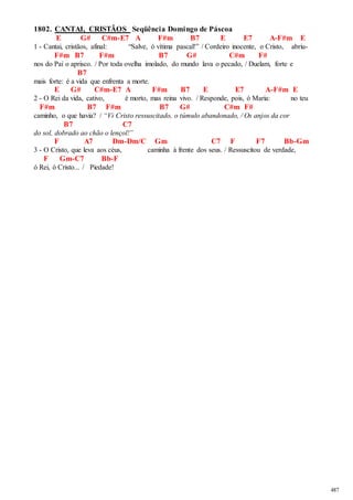 487 
1802. CANTAI, CRISTÃOS Seqüência Domingo de Páscoa 
E G# C#m-E7 A F#m B7 E E7 A-F#m E 
1 - Cantai, cristãos, afinal: “Salve, ó vítima pascal!” / Cordeiro inocente, o Cristo, abriu- 
F#m B7 F#m B7 G# C#m F# 
nos do Pai o aprisco. / Por toda ovelha imolado, do mundo lava o pecado, / Duelam, forte e 
B7 
mais forte: é a vida que enfrenta a morte. 
E G# C#m-E7 A F#m B7 E E7 A-F#m E 
2 - O Rei da vida, cativo, é morto, mas reina vivo. / Responde, pois, ó Maria: no teu 
F#m B7 F#m B7 G# C#m F# 
caminho, o que havia? / “Vi Cristo ressuscitado, o túmulo abandonado, / Os anjos da cor 
B7 C7 
do sol, dobrado ao chão o lençol!” 
F A7 Dm-Dm/C Gm C7 F F7 Bb-Gm 
3 - O Cristo, que leva aos céus, caminha à frente dos seus. / Ressuscitou de verdade, 
F Gm-C7 Bb-F 
ó Rei, ó Cristo... / Piedade! 
 