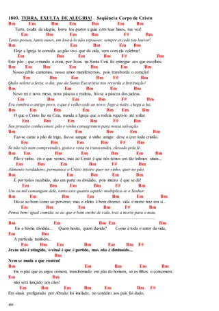 1803. TERRA, EXULTA DE ALEGRIA! Seqüência Corpo de Cristo 
Bm Em Bm Em Bm Em Bm 
488 
Terra, exulta de alegria, louva teu pastor e guia com teus hinos, tua voz! 
Em Bm Em Bm F# Bm 
Tanto possas, tanto ouses, em louvá-lo não repouses: sempre excede teu louvor! 
Bm Em Bm Em Bm 
Hoje a Igreja te convida ao pão vivo que dá vida, vem com ela celebrar! 
Em Bm Em Bm F# Bm 
Este pão – que o mundo o creia, por Jesus na Santa Ceia foi entregue aos que escolheu. 
Bm Em Bm Em Bm Em Bm 
Nosso júbilo cantemos, nosso amor manifestemos, pois transborda o coração! 
Em Bm Em Bm F# Bm 
Quão solene a festa, o dia, que da Santa Eucaristia nos recorda a Instituição! 
Bm Em Bm Em Bm 
Novo rei e nova mesa, nova páscoa e realeza, foi-se a páscoa dos judeus. 
Em Bm Em Bm F# Bm 
Era sombra o antigo povo, o que é velho cede ao novo: foge a noite, chega a luz. 
Bm Em Bm Em Bm Em Bm 
O que o Cristo faz na Ceia, manda a Igreja que o rodeia repeti-lo até voltar. 
Em Bm Em Bm F# Bm 
Seu preceito conhecemos: pão e vinho consagremos para nossa salvação. 
Bm Em Bm Em Bm 
Faz-se carne o pão de trigo, faz-se sangue o vinho amigo: deve o crer todo cristão. 
Em Bm Em Bm F# Bm 
Se não vês nem compreendes, gosto e vista tu transcendes, elevado pela fé. 
Bm Em Bm Em Bm Em Bm 
Pão e vinho, eis o que vemos, mas ao Cristo é que nós temos em tão ínfimos sinais... 
Em Bm Em Bm F# Bm 
Alimento verdadeiro, permanece o Cristo inteiro quer no vinho, quer no pão. 
Bm Em Bm Em Bm 
É por todos recebido, não em parte ou dividido, pois inteiro é que se dá! 
Em Bm Em Bm F# Bm 
Um ou mil comungam dele, tanto este quanto aquele: multiplica-se o Senhor. 
Bm Em Bm Em Bm Em Bm 
Dá-se ao bom como ao perverso, mas o efeito é bem diverso: vida e morte traz em si... 
Em Bm Em Bm F# Bm 
Pensa bem: igual comida, se ao que é bom enche de vida, traz a morte para o mau. 
..................................................................................................................................... 
Bm Em Bm Em Bm 
Eis a hóstia dividida... Quem hesita, quem duvida? Como é toda o autor da vida, 
Em Bm 
A partícula também... 
Em Bm Em Bm Em Bm F# 
Jesus não é atingido, o sinal é que é partido, mas não é diminuído... 
Bm 
Nem se muda o que contém! 
Bm Em Bm Em Bm 
Eis o pão que os anjos comem, transformado em pão do homem, só os filhos o consomem: 
Em Bm 
não será lançado aos cães! 
Em Bm Em Bm Em Bm F# 
Em sinais prefigurado por Abraão foi imolado, no cordeiro aos pais foi dado, 
 