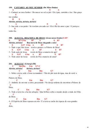 49 
199. CANTAREI AO MEU SENHOR (De Mãos Dadas) 
A E A 
1 - Cantarei ao meu Senhor / Do nascer ao sol se pôr / Ele é paz, caminho e luz / Sua graça 
E 
me conduz. 
D E A 
Aleluia, aleluia, aleluia, aleluia! 
A E A 
2 - Sua vida e seu poder / Se revelam em cada ser / Ele é Rei de amor e paz / E justiça a 
E 
todos faz. 
200. ALELUIA, BOA-NOVA DE DEUS! (Jesus nosso Irmão) E-B7 
E B7-C#m B7 A E B7 
Aleluia, aleluia! Boa-nova de Deus chegando a nós! 
E G#7 C#m A B7 E B7 
1 - Tudo o que fala Jesus revela o pensar e a Palavra de Deus! 
E G#7 C#m A B7 E B7 
2 - Toda ação de Jesus revela de Deus a maneira de agir! 
E G#7 C#m A B7 E B7 
3 - Todo amor de Jesus revela do Pai a maneira de amar! 
201. ALELUIA! (Liturgia III) 
C Am-Dm Gm G7-C 
Aleluia, aleluia! Aleluia, aleluia! 
C Em Dm G7 
1 - Sobre a terra, sede e fome eu mandarei / Não de pão nem de água, mas de ouvir a 
C 
Palavra de Deus. 
C Em Dm G7 
2 - Andarão de um mar a outro, procurando / No desejo ardente de encontrar a Palavra de 
C 
Deus. 
C Em Dm G7 
3 - Toda a terra viu a luz da salvação / Que brilhou sobre o mundo desde a vinda do Filho 
C 
de Deus. 
C Em Dm G7 
4 - O Espírito de Deus repousa em nós / E a terra se enche da riqueza de seus grandes 
C 
dons. 
 