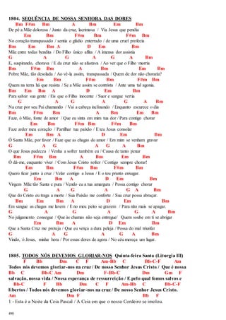 1804. SEQUÊNCIA DE NOSSA SENHORA DAS DORES 
490 
Bm F#m Bm A Bm Em Bm 
De pé a Mãe dolorosa / Junto da cruz, lacrimosa / Via Jesus que pendia 
Em Bm F#m Bm F#m Bm 
No coração transpassado / sentia o gládio enterrado / de uma cruel profecia 
Bm Em Bm A D Em Bm 
Mãe entre todas bendita / Do Filho único aflita / A imensa dor assistia 
G A G A G A Bm 
E, suspirando, chorava / E da cruz não se afastava / Ao ver que o Filho morria 
Bm F#m Bm A Bm Em Bm 
Pobre Mãe, tão desolada / Ao vê-la assim, transpassada / Quem de dor não choraria? 
Em Bm F#m Bm F#m Bm 
Quem na terra há que resista / Se a Mãe assim se contrista / Ante uma tal agonia. 
Bm Em Bm A D Em Bm 
Para salvar sua gente / Eis que o Filho inocente / Suor e sangue vertia 
G A G A G A Bm 
Na cruz por seu Pai chamando / Vai a cabeça inclinando / Enquanto escurece o dia 
Bm F#m Bm A Bm Em Bm 
Faze, ó Mãe, fonte de amor / Que eu sinta em mim tua dor / Para contigo chorar 
Em Bm F#m Bm F#m Bm 
Faze arder meu coração / Partilhar tua paixão / E teu Jesus consolar 
Em Bm A D Em Bm 
Ó Santa Mãe, por favor / Faze que as chagas do amor / Em mim se venham gravar 
G A G A G A Bm 
O que Jesus padeceu / Venha a sofrer também eu / Causa de tanto penar 
Bm F#m Bm A Bm Em Bm 
Ó dá-me, enquanto viver / Com Jesus Cristo sofrer / Contigo sempre chorar! 
Em Bm F#m Bm F#m Bm 
Quero ficar junto à cruz / Velar contigo a Jesus / E o teu pranto enxugar. 
Em Bm A D Em Bm 
Virgem Mãe tão Santa e pura / Vendo eu a tua amargura / Possa contigo chorar 
G A G A G A Bm 
Que do Cristo eu traga a morte / Sua Paixão me conforte / Sua cruz possa abraçar. 
Bm Em Bm A D Em Bm 
Em sangue as chagas me lavem / E no meu peito se gravem / Para não mais se apagar. 
G A G A G A Bm 
No julgamento consegue / Que às chamas não seja entregue/ Quem soube em ti se abrigar 
Em Bm A D Em Bm 
Que a Santa Cruz me proteja / Que eu vença a dura peleja / Possa do mal triunfar 
G A G A G A Bm 
Vindo, ó Jesus, minha hora / Por essas dores de agora / No céu mereça um lugar. 
1805. TODOS NÓS DEVEMOS GLORIAR-NOS Quinta-feira Santa (Liturgia III) 
F Bb Dm C F Am-Bb C Bb-C-F Am 
Todos nós devemos gloriar-nos na cruz / De nosso Senhor Jesus Cristo / Que é nossa 
Bb C Bb-C Am Dm F-Bb-C Dm Gm F 
salvação, nossa vida / Nossa esperança de ressurreição / E pelo qual fomos salvos e 
Bb-C F Bb Dm C F Am-Bb C Bb-C-F 
libertos / Todos nós devemos gloriar-nos na cruz / De nosso Senhor Jesus Cristo. 
Am Dm F Bb F 
1 - Esta é a Noite da Ceia Pascal / A Ceia em que o nosso Cordeiro se imolou. 
 