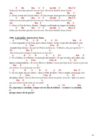491 
F Bb Dm C F Am-Bb C Bb-C-F 
Todos nós devemos gloriar-nos na cruz / De nosso Senhor Jesus Cristo. 
Am Dm F Bb F 
2 - Esta é a noite da Ceia do Amor / A Ceia em que Jesus por nós se entregou. 
F Bb Dm C F Am-Bb C Bb-C-F 
Todos nós devemos gloriar-nos na cruz / De nosso Senhor Jesus Cristo. 
Am Dm F Bb F 
3 - Esta é a Ceia da Nova Aliança / Aliança confirmada no sangue do Senhor. 
F Bb Dm C F Am-Bb C Bb-C-F 
Todos nós devemos gloriar-nos na cruz / De nosso Senhor Jesus Cristo. 
1806. LAVA-PÉS Quinta-feira Santa 
A D A D E A F# Bm E 
1 - Jesus erguendo-se da Ceia, jarro e bacia tomou / Lavou os pés dos discípulos: este 
A F#m C#m D A 
exemplo hoje deixou / Aos pés de Pedro inclinou-se, “ó Mestre, não, por quem és!” / - 
F# Bm E A 
Não terás parte comigo se não lavar os teus pés! 
A D A D E A F# Bm E 
2 - És o Senhor, és o Mestre: os meus pés não lavarás! / O que ora faço, não sabes, mas 
A F#m C#m D A F# 
depois compreenderás. / Se vosso Mestre e Senhor, vossos pés hoje lavei / Lavai os pés uns 
Bm E A 
aos outros: eis a lição que vos dei! 
A D A D E A F# Bm E 
3 - Se vos amais uns aos outros – disse o Filho de Deus / Terá o mundo certeza que sois 
A F#m C#m D A F# 
discípulos meus! / Eu vos dou novo preceito, deixo ao partir, nova lei: / Que vos ameis 
Bm E A 
uns aos outros assim como eu vos amei! 
A D A D E A F# Bm 
Fé, esperança e caridade, sempre em vós hão de habitar / A maior é a caridade, 
E A 
porque nunca há de passar! 
 