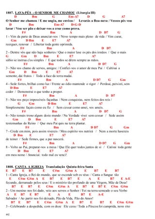 1807. LAVA-PÉS - O SENHOR ME CHAMOU (Liturgia III) 
492 
D Bm G Em-A7 D G A7 
O Senhor me chamou / E me ungiu, me enviou / Levarás a Boa-nova / Vossos pés vou 
D Bm Em-A7 D-G-D 
lavar / Vou ser pão e deixar-vos a cruz como prova. 
F# Bm A D D7 G 
1 - Vim da parte de Deus anunciar-vos / Novo tempo mais pleno de vida / Vim curar, 
Gm D Bm E E7 A7 
reerguer, renovar / Libertar toda gente oprimida. 
F# Bm A D D7 
2 - Dentre vós que não haja senhores / Que o maior lave os pés dos irmãos / Que o mais 
G Gm D Bm E E7 A7 
sábio se instrua c'os simples / E que todos se dêem sempre as mãos. 
F# Bm A D D7 G 
3 - Não vos chamo de servos, amigos: / Confiei-vos o amor de meu Pai / Cultivai a 
Gm D Bm E E7 A7 
semente, dai frutos / Toda a face da terra mudai. 
F# Bm A D D7 G Gm 
4 - Sede fortes, brilhai como luz / Frente ao ódio mantende o vigor / Perdoai, pers isti, sem 
D Bm E E7 A7 
ceder / Demonstrai o que tenho a propor. 
F# Bm A D D7 
5 - Não vos peço impossíveis façanhas / Nem conquistas, nem feitos dos reis / 
G Gm D Bm E E7 A7 
Simplesmente façais como eu fiz / Sem cessar como amei, vos ameis. 
F# Bm A D D7 G 
6 - Não temais trono algum deste mundo / Na Verdade vivei sem cessar / Sede assim 
Gm D Bm E E7 A7 
testemunhas do Reino / Que meu Pai quis na terra plantar. 
F# Bm A D D7 G Gm 
7 - Crede em mim, pois assim vivereis / Meu espírito vos nutrirá / Nem a morte havereis 
D Bm E E7 A7 
de temer / Sede firmes, que a paz nascerá. 
F# Bm A D D7 G Gm 
8 - Volto ao Pai, preparar-vos a mesa / Que Ele quer todos juntos de si / Cativai toda gente 
D Bm E E7 A7 
em meu nome / Anunciai: todo mal eu venci! 
1808. CANTA A IGREJA Transladação Quinta-feira Santa 
E B7 E B7 E C#m G#m A E B7 E B7 
1 - Canta Igreja, o Rei do mundo, que se esconde sob os véus: / Canta o Sangue tão 
E C#m G#m A E B7 E B7 E A E B7 E A-E 
fecundo, derramado pelos seus / E o mistério tão profundo de uma Virgem, Mãe de Deus! 
B7 E B7 E C#m G#m A E B7 E B7 E C#m G#m 
2 - Um menino nos foi dado, veio aos servos o Senhor / Foi na terra semeado o seu Verbo 
A E B7 E B7 E A E B7 E A-E 
Salvador / Ao partir nos foi deixado, Pão da Vida, Pão do Amor! 
B7 E B7 E C#m G#m A E B7 E B7 E C#m G#m 
3 - Celebrando a despedida, com os doze Ele ceou / Toda a Páscoa foi cumprida, novo rito 
 