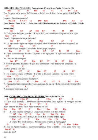 1810. QUE FOI, POVO MEU Adoração da Cruz - Sexta Santa (Liturgia III) 
494 
Dm E7 A7 Dm E7 A7 D D7 Gm 
Que foi, povo meu, que te fiz? / Jamais te deixei sem defesa / Fui eu que te fiz infeliz? Te 
C7 F 
esqueces da minha presteza? 
D7-Gm C-C7-F A Dm Gm Dm E7 A7 
Deus Santo / Deus forte / Deus imortal / Olhai deste povo a fraqueza / Piedade, livrai - 
Dm 
nos do mal! 
Dm E7 A7 Dm E7 A7 D D7 
2 - Te lembras do Egito, que dor? / E eu te tirei com mão firme / E agora me vens com 
Gm C7 F 
furor? / E queres co'a lança ferir-me? 
Dm E7 A7 Dm E7 A7 D 
3 - Do Nilo mudei água em sangue / Rasguei o mar Vermelho e passaste / E quando eu 
D7 Gm C7 F 
bem mais do que exangue / Meu lado, de um golpe, rasgaste. 
Dm E7 A7 Dm E7 A7 D D7 Gm 
4 - Fartei com maná teu deserto / Da pedra te dei água pura / E agora me zombas de perto / 
C7 F 
Na sede, me dás amargura. 
Dm E7 A7 Dm E7 A7 D D7 Gm 
5 - Só tive palavras de alento / E quis boa terra te dar / Não pude te ver ao relento / E 
C7 F 
insultos gritaste sem par? 
Dm E7 A7 Dm E7 A7 D D7 
6 - Fui simples, sereno semblante / E a vida te dei, dom supremo / De ti me ocupei 
Gm C7 F 
incessante / E tu me acusaste blasfemo? 
Dm E7 A7 Dm E7 A7 D D7 Gm 
7 - Falei pelos fracos sem medo / Curei, perdoei, fui tua luz / E tu, com teu torpe segredo / 
C7 F 
A mim reservaste uma cruz! 
1811. CANTANDO COM O EVANGELHO Narração da Paixão 
E B7 C#m E7 A F#m B7 E 
1 - Tu és o Rei dos reis, / O Deus do céu deu-te reino, força e glória / E entregou em tuas 
G# C#m A E B7 E 
mãos a nossa história / Tu és Rei e o amor é tua lei! 
Bm Em A7 D Bm Em F# Bm 
2 – A Cruz, sinal de salvação, / Loucura do cristão, vem para redimir. 
B7 Em A7 D Em F# Bm F# Bm 
Senhor Jesus, envia a luz, / Aclara o dia, irradia a vida aqui! 
Em A7 D Bm Em F# Bm 
A Cruz é dor, é sofrimento, / Arrasta como o vento, é purificação! 
D G A7 D D7 G Gm D-Bm 
3 - Este é o Reino chegando, a aurora nascendo, a fonte jorrando: Jesus está vivo no 
Em-A7 D 
meio de nós! 
 