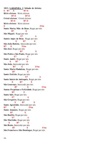 1813. LADAINHA I Sábado de Aleluia 
E B7 E B7-E 
Kirie eleison / Kirie eleison 
496 
B7-E B7-E 
Cristé eleison / Cristé eleison 
B7-E B7-E 
Kirie eleison / Kirie eleison 
E F#m 
Santa Maria, Mãe de Deus, Rogai por nós 
B7 E 
São Miguel , Rogai por nós 
E7 A 
Santos Anjos de Deus, Rogai por nós 
E B7 E 
São João Batista, Intercedei por nós 
B7 E F#m 
São José, Rogai por nós 
B7 E 
São Pedro e São Paulo, Rogai por nós 
E7 A 
Santo André, Rogai por nós 
E B7 E 
São João, Intercedei por nós 
B7 E F#m 
Santa Maria Madalena, Rogai por nós 
B7 E 
Santo Estêvão, Rogai por nós 
E7 A 
Santo Inácio de Antioquia, Rogai por nós 
E B7 E 
São Lourenço, Intercedei por nós 
B7 E F#m 
Santas Perpétuas e Felicidade, Rogai por nós 
B7 E 
Santa Inês, Rogai por nós 
E7 A 
São Gregório, Rogai por nós 
E B7 E 
Santo Agostinho, Intercedei por nós 
B7 E F#m 
Santo Atanasio, Rogai por nós 
B7 E 
São Basilio, Rogai por nós 
E7 A 
São Martinho, Rogai por nós 
E B7 E 
São Bento, Intercedei por nós 
B7 E F#m 
São Francisco e São Domingos, Rogai por nós 
 