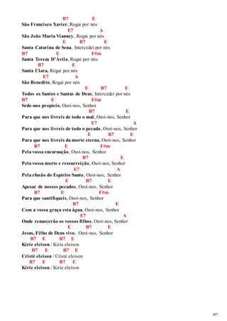 497 
B7 E 
São Francisco Xavier, Rogai por nós 
E7 A 
São João Maria Vianney, Rogai por nós 
E B7 E 
Santa Catarina de Sena, Intercedei por nós 
B7 E F#m 
Santa Tereza D’Ávila, Rogai por nós 
B7 E 
Santa Clara, Rogai por nós 
E7 A 
São Benedito, Rogai por nós 
E B7 E 
Todos os Santos e Santas de Deus, Intercedei por nós 
B7 E F#m 
Sede-nos propício, Ouvi-nos, Senhor 
B7 E 
Para que nos livreis de todo o mal , Ouvi-nos, Senhor 
E7 A 
Para que nos livreis de todo o pecado, Ouvi-nos, Senhor 
E B7 E 
Para que nos livreis da morte eterna, Ouvi-nos, Senhor 
B7 E F#m 
Pela vossa encarnação, Ouvi-nos, Senhor 
B7 E 
Pela vossa morte e ressurreição, Ouvi-nos, Senhor 
E7 A 
Pela efusão do Espírito Santo, Ouvi-nos, Senhor 
E B7 E 
Apesar de nossos pecados, Ouvi-nos, Senhor 
B7 E F#m 
Para que santifiqueis, Ouvi-nos, Senhor 
B7 E 
Com a vossa graça esta água, Ouvi-nos, Senhor 
E7 A 
Onde renascerão os vossos filhos, Ouvi-nos, Senhor 
E B7 E 
Jesus, Filho de Deus vivo, Ouvi-nos, Senhor 
B7 E B7 E 
Kirie eleison / Kirie eleison 
B7 E B7 E 
Cristé eleison / Cristé eleison 
B7 E B7 E 
Kirie eleison / Kirie eleison 
 