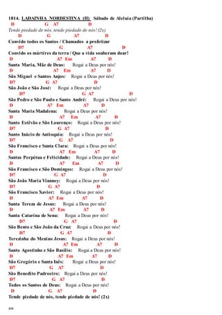 1814. LADAINHA NORDESTINA (II) Sábado de Aleluia (Partilha) 
D G A7 D 
Tende piedade de nós, tende piedade de nós! (2x) 
498 
D G A7 D 
Convido todos os Santos / Chamados a profetizar 
D7 G A7 D 
Convido os mártires da terra / Que a vida souberam doar! 
D A7 Em A7 D 
Santa Maria, Mãe de Deus: Rogai a Deus por nós! 
D A7 Em A7 D 
São Miguel e Santos Anjos: Rogai a Deus por nós! 
D7 G A7 D 
São João e São José: Rogai a Deus por nós! 
D7 G A7 D 
São Pedro e São Paulo e Santo André: Rogai a Deus por nós! 
D A7 Em A7 D 
Santa Maria Madalena: Rogai a Deus por nós! 
D A7 Em A7 D 
Santo Estêvão e São Lourenço: Rogai a Deus por nós! 
D7 G A7 D 
Santo Inácio de Antioquia: Rogai a Deus por nós! 
D7 G A7 D 
São Francisco e Santa Clara: Rogai a Deus por nós! 
D A7 Em A7 D 
Santas Perpétua e Felicidade: Rogai a Deus por nós! 
D A7 Em A7 D 
São Francisco e São Domingos: Rogai a Deus por nós! 
D7 G A7 D 
São João Maria Vianney: Rogai a Deus por nós! 
D7 G A7 D 
São Francisco Xavier: Rogai a Deus por nós! 
D A7 Em A7 D 
Santa Tereza de Jesus: Rogai a Deus por nós! 
D A7 Em A7 D 
Santa Catarina de Sena: Rogai a Deus por nós! 
D7 G A7 D 
São Bento e São João da Cruz: Rogai a Deus por nós! 
D7 G A7 D 
Terezinha do Menino Jesus: Rogai a Deus por nós! 
D A7 Em A7 D 
Santo Agostinho e São Basílio: Rogai a Deus por nós! 
D A7 Em A7 D 
São Gregório e Santa Inês: Rogai a Deus por nós! 
D7 G A7 D 
São Benedito Padroeiro: Rogai a Deus por nós! 
D7 G A7 D 
Todos os Santos de Deus: Rogai a Deus por nós! 
D G A7 D 
Tende piedade de nós, tende piedade de nós! (2x) 
 