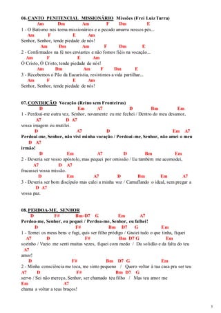 5 
06. CANTO PENITENCIAL MISSIONÁRIO Missões (Frei Luiz Turra) 
Am Dm Am F Dm E 
1 - O Batismo nos torna missionários e o pecado amarra nossos pés... 
Am F E Am 
Senhor, Senhor, tende piedade de nós! 
Am Dm Am F Dm E 
2 - Confirmados na fé nos enviastes e não fomos fiéis na vocação... 
Am F E Am 
Ó Cristo, Ó Cristo, tende piedade de nós! 
Am Dm Am F Dm E 
3 - Recebemos o Pão da Eucaristia, resistimos a vida partilhar... 
Am F E Am 
Senhor, Senhor, tende piedade de nós! 
07. CONTRIÇÃO Vocação (Reino sem Fronteiras) 
D Em A7 D Bm Em 
1 - Perdoai-me outra vez, Senhor, novamente eu me fechei / Dentro do meu desamor, 
A7 D A7 
vossa imagem eu mutilei. 
D A7 D Em A7 
Perdoai-me, Senhor, não vivi minha vocação / Perdoai -me, Senhor, não amei o meu 
D A7 
irmão! 
D Em A7 D Bm Em 
2 - Deveria ser vosso apóstolo, mas pequei por omissão / Eu também me acomodei, 
A7 D A7 
fracassei vossa missão. 
D Em A7 D Bm Em A7 
3 - Deveria ser bom discípulo mas calei a minha voz / Camuflando o ideal, sem pregar a 
D A7 
vossa paz. 
08. PERDOA-ME, SENHOR 
D F# Bm-D7 G Em A7 
Perdoa-me, Senhor, eu pequei / Perdoa-me, Senhor, eu falhei! 
D F# Bm D7 G Em 
1 - Tomei os meus bens e fugi, quis ser filho pródigo / Gastei tudo o que tinha, fiquei 
A7 D F# Bm D7 G Em 
sozinho / Vazio me senti muitas vezes, fiquei com medo / Da solidão e da falta do teu 
A7 
amor! 
D F# Bm D7 G Em 
2 - Minha consciência me toca, me sinto pequeno / Quero voltar à tua casa pra ser teu 
A7 D F# Bm D7 G 
servo / Sei não mereço, Senhor, ser chamado teu filho / Mas teu amor me 
Em A7 
chama a voltar a teus braços! 
 