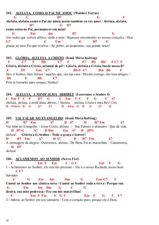 202. ALELUIA, COMO O PAI ME AMOU (Waldeci Farias) 
50 
G C D7 G C 
Aleluia, aleluia, como o Pai me amou assim também eu vos amei / Aleluia, aleluia, 
D7 G D7 
como estou no Pai, permanecei em mim! 
G Em Am D7 G 
Vós todos que sofreis aflitos, vinde a mim / Repouso encontrarão os vossos corações / Dou 
G7 C Cm G D7 G 
graças ao meu Pai que revelou / Ao pobre, ao pequenino, seu grande amor! 
203. GLÓRIA, ALELUIA A CRISTO (Irmã Míria Kolling) 
F C7 F Bb C7 F F7 Bb Bbº F C7 F 
Glória, aleluia a Cristo, aclamai de pé! / Glória, aleluia a Cristo, luz de nossa fé! 
F D7 Gm C7 Bb-F C7 Dm Bb F 
São, ó Senhor, bem felizes / aqueles que, em tua casa / Moram contigo, são teus amigos, / 
Bb F Bb C7 
Pois te louvarão para sempre, Senhor! 
204. ALELUIA, A MINH’ALMA ABRIREI! (Louvemos o Senhor I) 
C Em F C F D7 G C Em F C F G C A7 
Aleluia, aleluia, a minh’alma abrirei, / Aleluia, aleluia, Cristo é meu Rei! (2x) 
D F#m G D G E7 A7 D F#m G D G A7 D 
205. VAI FALAR NO EVANGELHO (Irmã Míria Kolling) 
D B7 Em A7 D A7 D B7 Em A7 
Vai falar no Evangelho / Jesus Cristo, aleluia / Sua Palavra é alimento / Que dá vida, 
D D7 G A7 D Bm Em A7 D (D7) 
aleluia! Glória a ti, Senhor / Toda a graça e louvor! 
D B7 Em A7 D A7 D B7 Em A7 
A mensagem da alegria / Ouviremos, aleluia / De Deus Pai as maravilhas / Cantaremos, 
D D7 
aleluia! 
206. ACLAMEMOS AO SENHOR (Servo Fiel) 
C Em F Fm C G C Em F G 
1 - Aclamemos ao Senhor, ele está tão presente / Ele é o nosso Rochedo, nosso bom 
C C7 
Salvador. 
F G Em Am Dm G Gm-C7 F 
Cantai ao Senhor um cântico novo / Cantai ao Senhor toda a terra / Porque sua 
G Em Am Dm G C G 
destra, sua mão poderosa / Fez em nós maravilhas! 
C Em F Fm C G C Em F G C C7 
2 - Adorai ao Senhor em seu santuário / Com o coração puro, porque ele é Deus. 
 