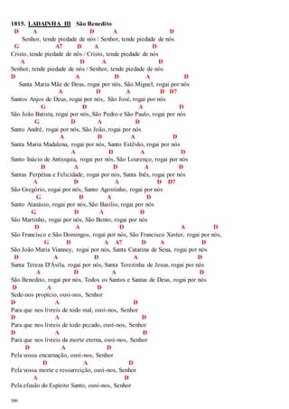 1815. LADAINHA III São Benedito 
D A D A D 
500 
Senhor, tende piedade de nós / Senhor, tende piedade de nós 
G A7 D A D 
Cristo, tende piedade de nós / Cristo, tende piedade de nós 
A D A D 
Senhor, tende piedade de nós / Senhor, tende piedade de nós 
D A D A D 
Santa Maria Mãe de Deus, rogai por nós, São Miguel, rogai por nós 
A D A D D7 
Santos Anjos de Deus, rogai por nós, São José, rogai por nós 
G D A D 
São João Batista, rogai por nós, São Pedro e São Paulo, rogai por nós 
G D A D 
Santo André, rogai por nós, São João, rogai por nós 
A D A D 
Santa Maria Madalena, rogai por nós, Santo Estêvão, rogai por nós 
A D A D 
Santo Inácio de Antioquia, rogai por nós, São Lourenço, rogai por nós 
D A D A D 
Santas Perpétua e Felicidade, rogai por nós, Santa Inês, rogai por nós 
A D A D D7 
São Gregório, rogai por nós, Santo Agostinho, rogai por nós 
G D A D 
Santo Atanásio, rogai por nós, São Basílio, rogai por nós 
G D A D 
São Martinho, rogai por nós, São Bento, rogai por nós 
D A D A D 
São Francisco e São Domingos, rogai por nós, São Francisco Xavier, rogai por nós, 
G D A A7 D A D 
São João Maria Vianney, rogai por nós, Santa Catarina de Sena, rogai por nós 
D A D A D 
Santa Tereza D'Ávila, rogai por nós, Santa Terezinha de Jesus, rogai por nós 
A D A D 
São Benedito, rogai por nós, Todos os Santos e Santas de Deus, rogai por nós 
D A D 
Sede-nos propício, ouvi-nos, Senhor 
D A D 
Para que nos livreis de todo mal, ouvi-nos, Senhor 
D A D 
Para que nos livreis de todo pecado, ouvi-nos, Senhor 
D A D 
Para que nos livreis da morte eterna, ouvi-nos, Senhor 
D A D 
Pela vossa encarnação, ouvi-nos, Senhor 
D A D 
Pela vossa morte e ressurreição, ouvi-nos, Senhor 
A D 
Pela efusão do Espírito Santo, ouvi-nos, Senhor 
 
