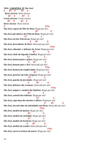 1816. LADAINHA IV São José 
E B7 E B7 E 
Kirie eleison / Kirie eleison 
502 
B7 E B7 E 
Cristé eleison / Cristé eleison 
B7 E B7 E 
Kirie eleison / Kirie eleison 
E F#m 
São José, esposo da Mãe de Deus: Rogai por nós. 
B7 E 
São José, pai adotivo do Filho de Deus: Rogai por nós! 
E7 A 
São José, luz dos Patriarcas: Rogai por nós! 
E B7 E 
São José, descendente de Davi: Intercedei por nós! 
F#m 
São José, educador e defensor de Jesus: Rogai por nós! 
B7 E 
São José, chefe da Sagrada Família: Rogai por nós! 
E7 A 
São José, homem justo e pobre: Rogai por nós! 
E B7 E 
São José, homem puro e fiel: Intercedei por nós! 
F#m 
São José, homem da simplicidade: Rogai por nós! 
B7 E 
São José, protetor da vida religiosa: Rogai por nós! 
E7 A 
São José, guarda da juventude: Rogai por nós! 
E B7 E 
São José, defensor das crianças: Intercedei por nós! 
F#m 
São José, amparo e modelo das famílias: Rogai por nós! 
B7 E 
São José, consolo dos infelizes: Rogai por nós! 
E7 A 
São José, esperança dos doentes e aflitos: Rogai por nós! 
E B7 E 
São José, incentivador da intimidade com Deus: Intercedei por nós! 
F#m 
São José, modelo de justiça: Rogai por nós! 
B7 E 
São José, modelo de castidade: Rogai por nós! 
E7 A 
São José, modelo de fortaleza: Rogai por nós! 
E B7 E 
São José, modelo de oração: Intercedei por nós! 
F#m 
São José, socorro na hora da morte: Rogai por nós! 
 