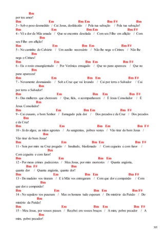 505 
Bm 
por teu amor! 
Bm Em Bm Em Bm F# Bm 
3 - Sob o peso desmedido / Cai Jesus, desfalecido / Pela tua salvação / Pela tua salvação! 
Bm Em Bm Em Bm F# 
4 - Vê a dor da Mãe amada / Que se encontra desolada / Com seu Filho em aflição / Com 
Bm 
seu Filho em aflição! 
Bm Em Bm Em Bm F# 
5 - No caminho do Calvário / Um auxílio necessário / Não lhe nega o Cirineu / Não lhe 
Bm 
nega o Cirineu! 
Bm Em Bm Em Bm F# 
6 - Eis o rosto ensangüentado / Por Verônica enxugado / Que no pano apareceu / Que no 
Bm 
pano apareceu! 
Bm Em Bm Em Bm F# 
7 - Novamente desmaiando / Sob a Cruz que vai levando / Cai por terra o Salvador / Cai 
Bm 
por terra o Salvador! 
Bm Em Bm Em Bm F# 
8 - Das mulheres que choravam / Que, fiéis, o acompanhavam / É Jesus Consolador / É 
Bm 
Jesus Consolador! 
Bm Em Bm Em Bm F# 
9 - Cai exausto, o bom Senhor / Esmagado pela dor / Dos pecados e da Cruz / Dos pecados 
Bm 
e da Cruz! 
Bm Em Bm Em Bm F# 
10 - Já do algoz, as mãos agrestes / As sangrentas, pobres vestes / Vão tirar do bom Jesus / 
Bm 
Vão tirar do bom Jesus! 
Bm Em Bm Em Bm F# 
11 - Sois por mim na Cruz pregado / Insultado, blasfemado / Com cegueira e com furor / 
Bm 
Com cegueira e com furor! 
Bm Em Bm Em 
12 - Por meus crimes padecestes / Meu Jesus, por mim morrestes / Quanta angústia, 
Bm F# Bm 
quanta dor / Quanta angústia, quanta dor! 
Bm Em Bm Em Bm F# 
13 - Do madeiro vos tiraram / E à Mãe vos entregaram / Com que dor e compaixão / Com 
Bm 
que dor e compaixão! 
Bm Em Bm Em Bm F# 
14 - No sepulcro vos puseram / Mas os homens tudo esperam / Do mistério da Paixão / Do 
Bm 
mistério da Paixão! 
Bm Em Bm Em Bm F# 
15 – Meu Jesus, por vossos passos / Recebei em vossos braços / A mim, pobre pecador / A 
Bm 
mim, pobre pecador! 
 